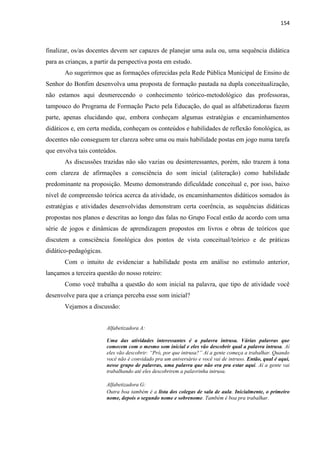 154
finalizar, os/as docentes devem ser capazes de planejar uma aula ou, uma sequência didática
para as crianças, a partir da perspectiva posta em estudo.
Ao sugerirmos que as formações oferecidas pela Rede Pública Municipal de Ensino de
Senhor do Bonfim desenvolva uma proposta de formação pautada na dupla conceitualização,
não estamos aqui desmerecendo o conhecimento teórico-metodológico das professoras,
tampouco do Programa de Formação Pacto pela Educação, do qual as alfabetizadoras fazem
parte, apenas elucidando que, embora conheçam algumas estratégias e encaminhamentos
didáticos e, em certa medida, conheçam os conteúdos e habilidades de reflexão fonológica, as
docentes não conseguem ter clareza sobre uma ou mais habilidade postas em jogo numa tarefa
que envolva tais conteúdos.
As discussões trazidas não são vazias ou desinteressantes, porém, não trazem à tona
com clareza de afirmações a consciência do som inicial (aliteração) como habilidade
predominante na proposição. Mesmo demonstrando dificuldade conceitual e, por isso, baixo
nível de compreensão teórica acerca da atividade, os encaminhamentos didáticos somados às
estratégias e atividades desenvolvidas demonstram certa coerência, as sequências didáticas
propostas nos planos e descritas ao longo das falas no Grupo Focal estão de acordo com uma
série de jogos e dinâmicas de aprendizagem propostos em livros e obras de teóricos que
discutem a consciência fonológica dos pontos de vista conceitual/teórico e de práticas
didático-pedagógicas.
Com o intuito de evidenciar a habilidade posta em análise no estímulo anterior,
lançamos a terceira questão do nosso roteiro:
Como você trabalha a questão do som inicial na palavra, que tipo de atividade você
desenvolve para que a criança perceba esse som inicial?
Vejamos a discussão:
Alfabetizadora A:
Uma das atividades interessantes é a palavra intrusa. Várias palavras que
comecem com o mesmo som inicial e eles vão descobrir qual a palavra intrusa. Aí
eles vão descobrir: “Pró, por que intrusa?” Aí a gente começa a trabalhar. Quando
você não é convidado pra um aniversário e você vai de intruso. Então, qual é aqui,
nesse grupo de palavras, uma palavra que não era pra estar aqui. Aí a gente vai
trabalhando até eles descobrirem a palavrinha intrusa.
Alfabetizadora G:
Outra boa também é a lista dos colegas de sala de aula. Inicialmente, o primeiro
nome, depois o segundo nome e sobrenome. Também é boa pra trabalhar.
 