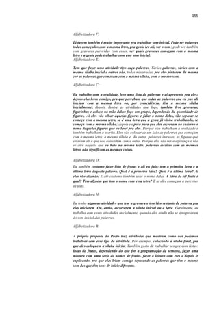 155
Alfabetizadora F:
Listagem também é muito importante pra trabalhar som inicial. Pode ser palavras
todas começadas com a mesma letra, pra gente ler ali, ver o som; pode ser também
com gravuras parecidas com essas, ver quais gravuras começam com a mesma
letra e a gente pode trabalhar com esse som inicial.
Alfabetizadora E:
Tem que fazer uma atividade tipo caça-palavras. Várias palavras, várias com a
mesma sílaba inicial e outras não, todas misturadas, pra eles pintarem da mesma
cor as palavras que começam com a mesma sílaba, com o mesmo som.
Alfabetizadora C:
Eu trabalho com a oralidade, levo uma lista de palavras e aí apresento pra eles;
depois eles leem comigo, pra que percebam que todas as palavras que eu pus ali
iniciam com a mesma letra ou, por coincidência, têm a mesma sílaba
inicialmente; depois, dentre as atividades que faço, também levo gravuras,
figurinhas e coloco na mão deles; faço um grupo, dependendo da quantidade de
figuras. Aí eles vão olhar aquelas figuras e falar o nome delas, vão separar se
começa com a mesma letra, se é uma letra que a gente já vinha trabalhando, se
começa com a mesma sílaba; depois eu peço para que eles escrevam no caderno o
nome daquelas figuras que eu levei pra eles. Porque eles trabalham a oralidade e
também trabalham a escrita. Eles vão colocar de um lado as palavras que começam
com a mesma letra, a mesma sílaba e, do outro, palavras intrusas, as figuras que
estavam ali e que não coincidem com a outra. Porque eles vão ver a diferença e vão
se ater naquilo que eu bato na mesma tecla: palavras escritas com as mesmas
letras não significam as mesmas coisas.
Alfabetizadora D:
Eu também costumo fazer lista de frutas e ali eu falo: tem a primeira letra e a
última letra daquela palavra. Qual é a primeira letra? Qual é a última letra? Aí
eles vão dizendo. E até costumo também usar o nome deles. A letra de tal fruta é
qual? Tem alguém que tem o nome com essa letra? E aí eles começam a perceber
os sons.
Alfabetizadora H:
Eu tenho algumas atividades que tem a gravura e tem lá o restante da palavra pra
eles iniciarem. Ou, então, escreverem a sílaba inicial ou a letra. Geralmente, eu
trabalho com essas atividades inicialmente, quando eles ainda não se apropriaram
do som inicial das palavras.
Alfabetizadora B:
A própria proposta do Pacto traz atividades que mostram como nós podemos
trabalhar com esse tipo de atividade. Por exemplo, colocando a sílaba final, pra
que eles coloquem a sílaba inicial. Também gosto de trabalhar sempre com listas:
listas de frutas, dependendo do que for a programação da semana, fazer uma
mistura com uma série de nomes de frutas, fazer a leitura com eles e depois ir
explicando, pra que eles leiam comigo separando as palavras que têm o mesmo
som das que têm sons de início diferente.
 
