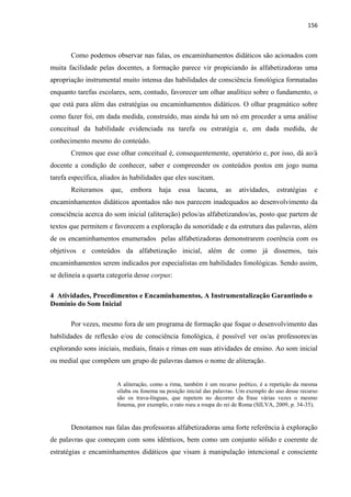 156
Como podemos observar nas falas, os encaminhamentos didáticos são acionados com
muita facilidade pelas docentes, a formação parece vir propiciando às alfabetizadoras uma
apropriação instrumental muito intensa das habilidades de consciência fonológica formatadas
enquanto tarefas escolares, sem, contudo, favorecer um olhar analítico sobre o fundamento, o
que está para além das estratégias ou encaminhamentos didáticos. O olhar pragmático sobre
como fazer foi, em dada medida, construído, mas ainda há um nó em proceder a uma análise
conceitual da habilidade evidenciada na tarefa ou estratégia e, em dada medida, de
conhecimento mesmo do conteúdo.
Cremos que esse olhar conceitual é, consequentemente, operatório e, por isso, dá ao/à
docente a condição de conhecer, saber e compreender os conteúdos postos em jogo numa
tarefa específica, aliados às habilidades que eles suscitam.
Reiteramos que, embora haja essa lacuna, as atividades, estratégias e
encaminhamentos didáticos apontados não nos parecem inadequados ao desenvolvimento da
consciência acerca do som inicial (aliteração) pelos/as alfabetizandos/as, posto que partem de
textos que permitem e favorecem a exploração da sonoridade e da estrutura das palavras, além
de os encaminhamentos enumerados pelas alfabetizadoras demonstrarem coerência com os
objetivos e conteúdos da alfabetização inicial, além de como já dissemos, tais
encaminhamentos serem indicados por especialistas em habilidades fonológicas. Sendo assim,
se delineia a quarta categoria desse corpus:
4 Atividades, Procedimentos e Encaminhamentos, A Instrumentalização Garantindo o
Domínio do Som Inicial
Por vezes, mesmo fora de um programa de formação que foque o desenvolvimento das
habilidades de reflexão e/ou de consciência fonológica, é possível ver os/as professores/as
explorando sons iniciais, mediais, finais e rimas em suas atividades de ensino. Ao som inicial
ou medial que compõem um grupo de palavras damos o nome de aliteração.
A aliteração, como a rima, também é um recurso poético, é a repetição da mesma
sílaba ou fonema na posição inicial das palavras. Um exemplo do uso desse recurso
são os trava-línguas, que repetem no decorrer da frase várias vezes o mesmo
fonema, por exemplo, o rato roeu a roupa do rei de Roma (SILVA, 2009, p. 34-35).
Denotamos nas falas das professoras alfabetizadoras uma forte referência à exploração
de palavras que começam com sons idênticos, bem como um conjunto sólido e coerente de
estratégias e encaminhamentos didáticos que visam à manipulação intencional e consciente
 