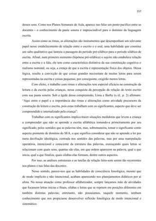 157
desses sons. Como nos Planos Semanais de Aula, aparece nas falas um ponto pacífico entre as
docentes - o conhecimento da pauta sonora é imprescindível para o domínio da linguagem
escrita.
Assim como as rimas, as aliterações são instrumentos que desempenham um relevante
papel nesse estabelecimento de relação entre o escrito e o oral, uma habilidade que constitui
um salto qualitativo que lastreia a passagem do período pré-silábico para o período silábico de
escrita. Afinal, num primeiro momento (hipótese pré-silábica) o sujeito não estabelece relação
entre a escrita e a fala; ele tem como característica distintiva da sua constituição cognitiva o
realismo nominal, ou seja, a crença de que a escrita é representação física dos objetos. Dessa
lógica, resulta a convicção de que coisas grandes necessitam de muitas letras para serem
representadas na escrita e coisas pequenas, por conseguinte, exigirão menos letras.
Com efeito, o trabalho com rimas e aliterações tem especial eficácia na construção da
leitura e da escrita pelas crianças, nessa conquista da percepção da relação do texto escrito
com sua pauta sonora. Sob a égide dessa compreensão, Lima e Barby (s./d., p. 2) afirmam:
“Aqui entra o papel e a importância das rimas e aliterações como atividade precursora da
construção da leitura e escrita, pois estas trabalham com os significantes, aspecto que deve ser
compreendido e internalizado pela criança”.
Trabalhar com os significantes implica trazer situações medidoras que levem a criança
a compreender que não se aprende a escrita alfabética tomando-a primeiramente por seu
significado, pelos sentidos que as palavras têm, mas, sobremaneira, tomar o significante como
aspecto premente de domínio do SEA, o que significa considerar que não se aprende a ler por
mera decifração ideológica, centrada nos sentidos das palavras, mas por uma manipulação
operatória, intencional e consciente da estrutura das palavras, esmiuçando quais letras se
relacionam com quais sons, quantas são elas, em que ordem aparecem na palavra, qual a que
inicia, qual a que finaliza, quais sílabas elas formam, dentre outros aspectos.
Por isso, as análises estruturais e as tarefas de relação letra-som serem tão recorrentes
nos planos e nas falas das docentes.
Nesse sentido, parece-nos que as habilidades de consciência fonológica, mesmo que
de modo implícito e não intencional, acabam aparecendo nos planejamentos didáticos por aí
afora. Na nossa atuação como professor alfabetizador, sempre lançamos mão de atividades
que focassem letras inicias e finais, sílabas e letras que se repetem em posições diferentes em
também distintas palavras; entretanto, não possuíamos, naquele momento, nenhum
conhecimento que nos propiciasse desenvolver reflexão fonológica de modo intencional e
sistemático.
 
