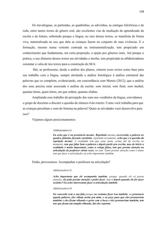 158
Os travalínguas, as parlendas, as quadrinhas, as adivinhas, as cantigas folclóricas e de
roda, entre tantos textos de gênero oral, são excelentes vias de mediação do aprendizado da
escrita e da leitura, sobretudo porque a língua, no seio desses textos, se manifesta de forma
viva, materializada no uso que dela as crianças fazem no conjunto de suas vivências. E a
formação, mesmo numa vertente centrada na instrumentalização, tem propiciado um
conhecimento que fundamenta, em certa proporção, a opção por gêneros orais. Até porque a
prática, o uso diuturno desses textos em atividades e tarefas, tem propiciado às alfabetizadoras
constatar a valia de tais textos para a construção do SEA.
Daí, as professoras, desde a análise dos planos, citarem esses textos como base para
seu trabalho com a língua, sempre atrelando a análise fonológica à análise estrutural das
palavras que os compõem, evidenciando, em concordância com Morais (2012), que a análise
dos sons precisa estar associada à análise da escrita: som inicial, som final, som medial,
quantas letras, quais letras, em que ordem, quantas sílabas.
Ampliando esse trabalho de percepção dos sons nos vocábulos da língua, convidamos
o grupo de docentes a discutir a questão de número 4 do roteiro: Como você trabalha para que
as crianças percebam o som do fonema na palavra? Quais as atividades você desenvolve para
isso?
Vejamos alguns posicionamentos:
Alfabetizadora G:
Eu acho que é na pronúncia mesmo. Repetindo mesmo, escrevendo a palavra no
quadro, falando, fazendo caretinha, repetindo novamente, acho que é a questão da
repetição mesmo. A oralidade tem que estar junto, acima até da escrita no
momento, tem que falar bem a palavra e depois partir pra escrita, mas de início a
oralidade é muito importante, como a colega falou, tem que prestar atenção na
articulação do professor várias vezes, no som. Tanto prestar atenção como o aluno
tem que fazer a articulação, eu acho importante também.
Então, provocamos: Acompanhar o professor na articulação?
Alfabetizadora G:
Acho importante que ele acompanhe também, porque, quando ele só presta
atenção, ele pode prestar atenção e poder fazer, mas e depois quando ele for fazer
sozinho? Eu acho interessante fazer a articulação também.
Alfabetizadora D:
Eu concordo com a sua fala porque eu costumo fazer isso também, eu pronuncio
aquela palavra, eles olham assim pra mim, e eu peço para que eles pronunciem
também e eles ficam olhando o gesto com a boca e eles pronunciam também, tem
uns que ficam um tempão olhando, daí eles repetem.
 