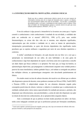 15
1 A CONSTRUÇÃO DO OBJETO: MOTIVAÇÕES, ANSEIOS E BUSCAS
Desde que não se adquire conhecimento objetivo através de um mero registro de
informações externas, pois ele se origina de interações entre o sujeito e os objetos,
isso necessariamente implica dois tipos de atividades – de um lado, a coordenação
das próprias ações e, de outro, a introdução de inter-relações entre os objetos. Estas
duas atividades são interdependentes porque é somente através da ação que essas
relações podem aparecer. (PIAGET, 1977, p. 73)
O ato de conhecer é algo pessoal e intransferível se levarmos em conta que o “sujeito
constrói o conhecimento e todo conhecimento é resultado de sua atividade, a realidade não
pode ser conhecida em si mesma” (DELVAL, 1998, p.17), pois, num sentido
fenomenológico, as coisas não têm vida em si mesmas, mas adquirem significados,
representações que não revelam a realidade em si, antes se tratam de aproximações,
interpretações personalizadas, as quais são deveras dependentes dos significados muito
peculiares que os sujeitos atribuem e engendram por meio de seus distintos repertórios e
contextos.
A minha1
caminhada de formação e de ação docente tem me feito ver e crer que a
apropriação ou internalização de um saber, de uma habilidade e de uma gama de
conhecimentos é algo bem dependente do sujeito e da forma como ele se aproxima e concebe
um dado objeto que busca conhecer e se apropriar. Por mais que, ao longo da história, as
epistemologias objetivistas, que propagaram o conhecimento enquanto uma verdade pronta e
passível de mera transferência, tenham ganhado força e, até tenham se arraigado nas práticas
das múltiplas ciências, as epistemologias emergentes vêm desvelando paulatinamente tal
falácia.
Os estudos atuais na área de saberes docentes são taxativos em afirmar que os saberes
não dispensam a pessoa do docente, como podemos constatar em Nóvoa (1996), Tardif (2007)
e Pimenta (1999). A subjetividade sempre foi um elemento altamente negado pelas
concepções positivistas de ciência; valorizar o subjetivo é considerar que o conhecimento da
realidade cunhado pelos vários ramos especializados foi cunhado por pessoas e, portanto, não
dispensam suas idiossincrasias, suas peculiaridades e, acima de tudo não dispensam sua ação
no intuito de desvelar tais conhecimentos, de se apropriar deles enquanto objetos.
Ante a constatação de que as práticas revelam modos peculiares de saber e de fazer,
tenho como indagação constante por que os professores passam por formações semelhantes,
1
Usarei neste capítulo a primeira pessoa do singular, posto que, nele, faço um momento de reflexão sobre meu
percurso formativo, numa perspectiva de autopoiese.
 