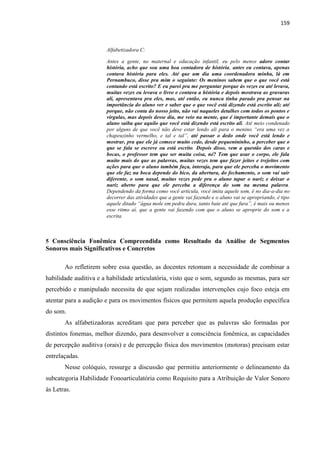 159
Alfabetizadora C:
Antes a gente, no maternal e educação infantil, eu pelo menos adoro contar
história, acho que sou uma boa contadora de história, antes eu contava, apenas
contava história para eles. Até que um dia uma coordenadora minha, lá em
Pernambuco, disse pra mim o seguinte: Os meninos sabem que o que você está
contando está escrito? E eu parei pra me perguntar porque às vezes eu até levava,
muitas vezes eu levava o livro e contava a história e depois mostrava as gravuras
ali, apresentava pra eles, mas, até então, eu nunca tinha parado pra pensar na
importância do aluno ver e saber que o que você está dizendo está escrito ali; até
porque, não conta do nosso jeito, não vai naqueles detalhes com todos os pontos e
vírgulas, mas depois desse dia, me veio na mente, que é importante demais que o
aluno saiba que aquilo que você está dizendo está escrito ali. Até meio condenado
por alguns de que você não deve estar lendo ali para o menino “era uma vez a
chapeuzinho vermelho, e tal e tal”, até passar o dedo onde você está lendo e
mostrar, pra que ele já comece muito cedo, desde pequenininho, a perceber que o
que se fala se escreve ou está escrito. Depois disso, vem a questão dos caras e
bocas, o professor tem que ser muita coisa, né? Tem que usar o corpo, ele fala
muito mais do que as palavras, muitas vezes tem que fazer jeitos e trejeitos com
ações para que o aluno também faça, interaja, para que ele perceba o movimento
que ele faz na boca depende do bico, da abertura, do fechamento, o som vai sair
diferente, o som nasal, muitas vezes pede pra o aluno tapar o nariz e deixar o
nariz aberto para que ele perceba a diferença do som na mesma palavra.
Dependendo da forma como você articula, você imita aquele som, é no dia-a-dia no
decorrer das atividades que a gente vai fazendo e o aluno vai se apropriando, é tipo
aquele ditado “água mole em pedra dura, tanto bate até que fura”, é mais ou menos
esse ritmo aí, que a gente vai fazendo com que o aluno se aproprie do som e a
escrita.
5 Consciência Fonêmica Compreendida como Resultado da Análise de Segmentos
Sonoros mais Significativos e Concretos
Ao refletirem sobre essa questão, as docentes retomam a necessidade de combinar a
habilidade auditiva e a habilidade articulatória, visto que o som, segundo as mesmas, para ser
percebido e manipulado necessita de que sejam realizadas intervenções cujo foco esteja em
atentar para a audição e para os movimentos físicos que permitem aquela produção específica
do som.
As alfabetizadoras acreditam que para perceber que as palavras são formadas por
distintos fonemas, melhor dizendo, para desenvolver a consciência fonêmica, as capacidades
de percepção auditiva (orais) e de percepção física dos movimentos (motoras) precisam estar
entrelaçadas.
Nesse colóquio, ressurge a discussão que permitiu anteriormente o delineamento da
subcategoria Habilidade Fonoarticulatória como Requisito para a Atribuição de Valor Sonoro
às Letras.
 