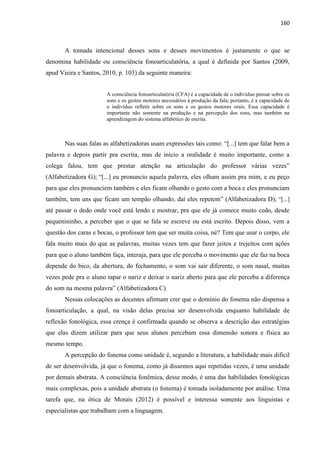160
A tomada intencional desses sons e desses movimentos é justamente o que se
denomina habilidade ou consciência fonoarticulatória, a qual é definida por Santos (2009,
apud Vieira e Santos, 2010, p. 103) da seguinte maneira:
A consciência fonoarticulatória (CFA) é a capacidade de o indivíduo pensar sobre os
sons e os gestos motores necessários à produção da fala; portanto, é a capacidade de
o indivíduo refletir sobre os sons e os gestos motores orais. Essa capacidade é
importante não somente na produção e na percepção dos sons, mas também na
aprendizagem do sistema alfabético de escrita.
Nas suas falas as alfabetizadoras usam expressões tais como: “[...] tem que falar bem a
palavra e depois partir pra escrita, mas de início a oralidade é muito importante, como a
colega falou, tem que prestar atenção na articulação do professor várias vezes”
(Alfabetizadora G); “[...] eu pronuncio aquela palavra, eles olham assim pra mim, e eu peço
para que eles pronunciem também e eles ficam olhando o gesto com a boca e eles pronunciam
também, tem uns que ficam um tempão olhando, daí eles repetem” (Alfabetizadora D); “[...]
até passar o dedo onde você está lendo e mostrar, pra que ele já comece muito cedo, desde
pequenininho, a perceber que o que se fala se escreve ou está escrito. Depois disso, vem a
questão dos caras e bocas, o professor tem que ser muita coisa, né? Tem que usar o corpo, ele
fala muito mais do que as palavras, muitas vezes tem que fazer jeitos e trejeitos com ações
para que o aluno também faça, interaja, para que ele perceba o movimento que ele faz na boca
depende do bico, da abertura, do fechamento, o som vai sair diferente, o som nasal, muitas
vezes pede pra o aluno tapar o nariz e deixar o nariz aberto para que ele perceba a diferença
do som na mesma palavra” (Alfabetizadora C).
Nessas colocações as docentes afirmam crer que o domínio do fonema não dispensa a
fonoarticulação, a qual, na visão delas precisa ser desenvolvida enquanto habilidade de
reflexão fonológica, essa crença é confirmada quando se observa a descrição das estratégias
que elas dizem utilizar para que seus alunos percebam essa dimensão sonora e física ao
mesmo tempo.
A percepção do fonema como unidade é, segundo a literatura, a habilidade mais difícil
de ser desenvolvida, já que o fonema, como já dissemos aqui repetidas vezes, é uma unidade
por demais abstrata. A consciência fonêmica, desse modo, é uma das habilidades fonológicas
mais complexas, pois a unidade abstrata (o fonema) é tomada isoladamente por análise. Uma
tarefa que, na ótica de Morais (2012) é possível e interessa somente aos linguistas e
especialistas que trabalham com a linguagem.
 