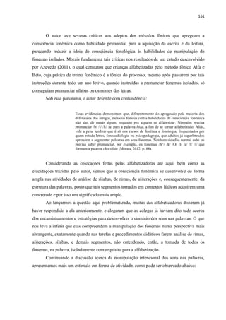 161
O autor tece severas críticas aos adeptos dos métodos fônicos que apregoam a
consciência fonêmica como habilidade primordial para a aquisição da escrita e da leitura,
parecendo reduzir a ideia de consciência fonológica às habilidades de manipulação de
fonemas isolados. Morais fundamenta tais críticas nos resultados de um estudo desenvolvido
por Azevedo (2011), o qual constatou que crianças alfabetizadas pelo método fônico Alfa e
Beto, cuja prática de treino fonêmico é a tônica do processo, mesmo após passarem por tais
instruções durante todo um ano letivo, quando instruídas a pronunciar fonemas isolados, só
conseguiam pronunciar sílabas ou os nomes das letras.
Sob esse panorama, o autor defende com contundência:
Essas evidências demonstram que, diferentemente do apregoado pela maioria dos
defensores dos antigos, métodos fônicos certas habilidades de consciência fonêmica
não são, de modo algum, requisito pra alguém se alfabetizar. Ninguém precisa
pronunciar /b/ /i/ /k/ /a/ para a palavra bica, a fim de se tornar alfabetizado. Aliás,
vale a pena lembrar que é só nos cursos de fonética e fonologia, frequentados por
quem estuda letras, fonoaudiologia ou psicopedagogia, que adultos já superletrados
aprendem a segmentar palavras em seus fonemas. Nenhum cidadão normal sabe ou
precisa saber pronunciar, por exemplo, os fonemas /S^/ /k/ /O/ /l/ /a/ /t/ /i/ que
formam a palavra chocolate (Morais, 2012, p. 88).
Considerando as colocações feitas pelas alfabetizadoras até aqui, bem como as
elucidações trazidas pelo autor, vemos que a consciência fonêmica se desenvolve de forma
ampla nas atividades de análise de sílabas, de rimas, de aliterações e, consequentemente, da
estrutura das palavras, posto que tais segmentos tomados em contextos lúdicos adquirem uma
concretude e por isso um significado mais amplo.
Ao lançarmos a questão aqui problematizada, muitas das alfabetizadoras disseram já
haver respondido a ela anteriormente, e alegaram que as colegas já haviam dito tudo acerca
dos encaminhamentos e estratégias para desenvolver o domínio dos sons nas palavras. O que
nos leva a inferir que elas compreendem a manipulação dos fonemas numa perspectiva mais
abrangente, exatamente quando nas tarefas e procedimentos didáticos fazem análise de rimas,
aliterações, sílabas, e demais segmentos, não entendendo, então, a tomada de todos os
fonemas, na palavra, isoladamente com requisito para a alfabetização.
Continuando a discussão acerca da manipulação intencional dos sons nas palavras,
apresentamos mais um estímulo em forma de atividade, como pode ser observado abaixo:
 