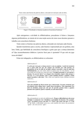 162
Tente contar cada fonema das palavras abaixo, colocando um sinal para cada um deles.
Figura 3- Percebendo os fonemas na palavra (Consciência Fonêmica)
Após entregarmos a atividade às alfabetizadoras, procedemos à leitura e lançamos
algumas problemáticas, no intento de ter uma noção acerca de como essas docentes pensam o
trabalho com consciência fonêmica:
Tente contar os fonemas nas palavras abaixo, colocando um sinal para cada fonema.
Quando transferimos para a escrita, cada fonema é representado por um grafema, uma
letra. Então, que habilidade de consciência fonológica a gente quer que a criança demonstre
aí? Que encaminhamentos didáticos é preciso fazer para ir ajustando? O que está em jogo
nessa atividade?
Feitas tais indagações, as alfabetizadoras se colocaram:
Alfabetizadora C:
Eu acho que é pra que a criança associe o som ao grafema. A partir do momento
que a gente pede pra que ela coloque um tracinho pra cada fonema, no
pensamento ou em voz alta ele vai falar, soletrar e perceber o som de cada letra
individualmente, que está sendo citado na palavra que ela está falando, e aí vai
associando um tracinho pra cada letra dessa. Eu fiquei pensando se você queria o
fonema. No caso do “jarro”, eu coloquei cinco tracinhos; depois voltei, porque o
som dos “r”, se for fonema, como a gente trabalha fonema e grafema, seriam
quatro tracinhos, e não cinco. Mas, como você explicou aí que o fonema seria pra
cada letra...
Alfabetizadora E:
Tem uma atividade do Pacto mesmo que é interessante. Na parte estrutural, que
diz primeira letra, última letra e quais letras da palavra. Acho importante esse
item da atividade, porque faz com que ele perceba quantas letras e quantos
fonemas tem a palavra, quais se repetem, eu acho interessante.
Alfabetizadora G:
Sim, principalmente no início da alfabetização. Porque a dificuldade pra elas nessa
atividade é exatamente isso: identificar a quantidade de fonemas. Por exemplo,
“osso”, ele jamais escreve com dois “s”; “carro” não existe com dois “r”, é um
“r” só. Então, a dificuldade seria essa, como também eles nunca vão pronunciar
“garfo”, eles vão escrever “gafo”.
|||||||
 