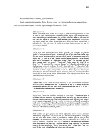 163
Retroalimentando o debate, questionamos:
Quais os encaminhamentos feitos depois, o que você costuma fazer pra adequar isso,
uma vez que nem sempre a escrita representa perfeitamente a fala?
Alfabetizadora G:
Ditado, autoditado, lista escrita. Por exemplo, a gente escreve aquela lista na sala
de aula, eu copio a lista da forma correta no quadro, depois copio no papel-metro,
deixo à mostra e peço a eles sempre que façam a correção. “Olhe se está igual ao
que a pró fez, veja se tá correto”. Porque a criança vai comparando. Lógico que
tem sempre aquele que olha e diz que está certo. Mas tem sempre um que bate o
olho ali e diz: “Não está certo”. É você levar o aluno à autocorreção, pra que ele
observe a escrita dele.
Alfabetizadora C:
Eu já faço uma intervenção mais direta. Quando, por exemplo, na palavra
“prato” a criança escrever “pato”, eu não digo pra ele que está certo e nem digo
que está errado. Mas eu trago ele pra mim e peço pra ele ler a primeira sílaba. Ele
vai ver que “p” com “a” é “pa”, porque ele já se apropriou disso. Ele vai ler pra
mim “pa”. E esse outro? “to”. Que nome forma? “Pato”. E a pró pediu pra você
fazer o nome “pato” ou “prato”? “Prato, pró”. Então, vamos lá: “Pra”. Se eu
disser “pa” é de um jeito. Mas a pró está dizendo “pra”. Que letrinha está aí nessa
sílaba, pra dar essa volta na língua da pró? “Ah, pró, já sei: o “r”. Ou então: “não
sei”. Se ele disser que não sabe, eu vou escrever pra ele: para que apareça esse som
embolado na minha língua, teve que ter ali um “r”. Então, faço uma intervenção
mais chegada. Não deixo muito pra depois, porque a gente está tão atarefada e tem
coisas que às vezes podem passar despercebidas. Não digo que está errado, mas
também não digo que está certo.
Alfabetizadora E:
Eu faço como a [cita o nome da colega anterior], só que utilizo também o alfabeto
móvel nessa hora. Quando fala “pra”, eu mostro o “p” e o “a” e mando ele pensar
em outra letrinha pra dar esse som. Aí ele vai descobrindo que tem o “r” o “pra”.
Vai falando e intercalando com a letra móvel.
Alfabetizadora H:
No livro do Pacto tem atividades atreladas a essa daqui. Costumo escrever a
atividade toda no quadro e vou fazendo junto com eles, pra que percebam o
fonema, pra depois apresentar. Vou explicando que a gente fala, mas nem sempre
escreve da forma que fala. Sempre trabalho dessa forma: colocando no quadro,
lendo com eles, entendeu? Pra eles perceberem as sílabas, as palavras, outras
palavras que podem ser formadas com as palavras que foram escritas, a partir dos
desenhos, colocando a escrita em prática.
Alfabetizadora A:
Nada melhor do que agrupar em níveis diferentes. Essa é uma atividade
interessante, porque você vai colocar um que está no nível alfabético, outro que
está no nível mais básico, como o pré-silábico, silábico, pra ali eles já irem
trocando. Um que escreveu aleatório, letras que não têm nada a ver, o outro já vai
estar ali ajudando e terminam entre eles. E eu fico ali em cada grupo, ajudando
nessa intervenção, até que eles consigam chegar num consenso. Aí jogo pro
quadro, faço um confronto. “Jarro” escreveram “jaro”. Aí eu digo: “tem esse
nome”? Aí a gente vai trabalhar, vai intervir em todo mundo.
 
