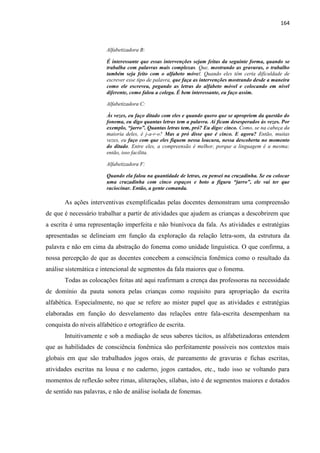 164
Alfabetizadora B:
É interessante que essas intervenções sejam feitas da seguinte forma, quando se
trabalha com palavras mais complexas. Que, mostrando as gravuras, o trabalho
também seja feito com o alfabeto móvel. Quando eles têm certa dificuldade de
escrever esse tipo de palavra, que faça as intervenções mostrando desde a maneira
como ele escreveu, pegando as letras do alfabeto móvel e colocando em nível
diferente, como falou a colega. É bem interessante, eu faço assim.
Alfabetizadora C:
Às vezes, eu faço ditado com eles e quando quero que se apropriem da questão do
fonema, eu digo quantas letras tem a palavra. Aí ficam desesperados às vezes. Por
exemplo, “jarro”. Quantas letras tem, pró? Eu digo: cinco. Como, se na cabeça da
maioria deles, é j-a-r-o? Mas a pró disse que é cinco. E agora? Então, muitas
vezes, eu faço com que eles fiquem nessa loucura, nessa descoberta no momento
do ditado. Entre eles, a compreensão é melhor, porque a linguagem é a mesma;
então, isso facilita.
Alfabetizadora F:
Quando ela falou na quantidade de letras, eu pensei na cruzadinha. Se eu colocar
uma cruzadinha com cinco espaços e boto a figura “jarro”, ele vai ter que
raciocinar. Então, a gente comanda.
As ações interventivas exemplificadas pelas docentes demonstram uma compreensão
de que é necessário trabalhar a partir de atividades que ajudem as crianças a descobrirem que
a escrita é uma representação imperfeita e não biunívoca da fala. As atividades e estratégias
apresentadas se delineiam em função da exploração da relação letra-som, da estrutura da
palavra e não em cima da abstração do fonema como unidade linguística. O que confirma, a
nossa percepção de que as docentes concebem a consciência fonêmica como o resultado da
análise sistemática e intencional de segmentos da fala maiores que o fonema.
Todas as colocações feitas até aqui reafirmam a crença das professoras na necessidade
de domínio da pauta sonora pelas crianças como requisito para apropriação da escrita
alfabética. Especialmente, no que se refere ao mister papel que as atividades e estratégias
elaboradas em função do desvelamento das relações entre fala-escrita desempenham na
conquista do níveis alfabético e ortográfico de escrita.
Intuitivamente e sob a mediação de seus saberes tácitos, as alfabetizadoras entendem
que as habilidades de consciência fonêmica são perfeitamente possíveis nos contextos mais
globais em que são trabalhados jogos orais, de pareamento de gravuras e fichas escritas,
atividades escritas na lousa e no caderno, jogos cantados, etc., tudo isso se voltando para
momentos de reflexão sobre rimas, aliterações, sílabas, isto é de segmentos maiores e dotados
de sentido nas palavras, e não de análise isolada de fonemas.
 