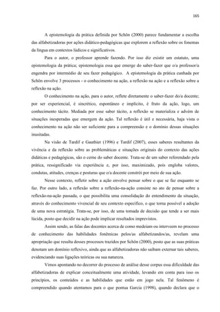 165
A epistemologia da prática definida por Schön (2000) parece fundamentar a escolha
das alfabetizadoras por ações didático-pedagógicas que explorem a reflexão sobre os fonemas
da língua em contextos lúdicos e significativos.
Para o autor, o professor aprende fazendo. Por isso diz existir um estatuto, uma
epistemologia da prática; epistemologia essa que emerge do saber-fazer que o/a professor/a
engendra por intermédio de seu fazer pedagógico. A epistemologia da prática cunhada por
Schön envolve 3 processos - o conhecimento na ação, a reflexão na ação e a reflexão sobre a
reflexão na ação.
O conhecimento na ação, para o autor, reflete diretamente o saber-fazer do/a docente;
por ser experiencial, é sincrético, espontâneo e implícito, é fruto da ação, logo, um
conhecimento tácito. Mediada por esse saber tácito, a reflexão se materializa e advém de
situações inesperadas que emergem da ação. Tal reflexão é útil e necessária, haja vista o
conhecimento na ação não ser suficiente para a compreensão e o domínio dessas situações
inusitadas.
Na visão de Tardif e Gauthier (1996) e Tardif (2007), esses saberes resultantes da
vivência e da reflexão sobre as problemáticas e situações originais do contexto das ações
didáticas e pedagógicas, são o cerne do saber docente. Trata-se de um saber referendado pela
prática, ressignificado via experiência e, por isso, maximizado, pois engloba valores,
condutas, atitudes, crenças e posturas que o/a docente constrói por meio de sua ação.
Nesse contexto, refletir sobre a ação envolve pensar sobre o que se faz enquanto se
faz. Por outro lado, a reflexão sobre a reflexão-na-ação consiste no ato de pensar sobre a
reflexão-na-ação passada, o que possibilita uma consolidação do entendimento da situação,
através do conhecimento vivencial de seu contexto específico, o que torna possível a adoção
de uma nova estratégia. Trata-se, por isso, de uma tomada de decisão que tende a ser mais
lúcida, posto que decidir na ação pode implicar resultados imprevistos.
Assim sendo, as falas das docentes acerca de como medeiam ou interveem no processo
de conhecimento das habilidades fonêmicas pelos/as alfabetizandos/as, revelam uma
apropriação que resulta desses processos trazidos por Schön (2000), posto que as suas práticas
denotam um domínio reflexivo, ainda que as alfabetizadoras não saibam externar tais saberes,
evidenciando suas ligações teóricas ou sua natureza.
Vimos apontando no decorrer do processo de análise desse corpus essa dificuldade das
alfabetizadoras de explicar conceitualmente uma atividade, levando em conta para isso os
princípios, os conteúdos e as habilidades que estão em jogo nela. Tal fenômeno é
compreendido quando atentamos para o que pontua Garcia (1998), quando declara que o
 