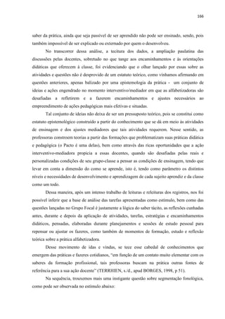 166
saber da prática, ainda que seja passível de ser aprendido não pode ser ensinado, sendo, pois
também impossível de ser explicado ou externado por quem o desenvolveu.
No transcorrer dessa análise, a tecitura dos dados, a ampliação paulatina das
discussões pelas docentes, sobretudo no que tange aos encaminhamentos e às orientações
didáticas que oferecem à classe, foi evidenciando que o olhar lançado por essas sobre as
atividades e questões não é desprovido de um estatuto teórico, como vínhamos afirmando em
questões anteriores, apenas balizado por uma epistemologia da prática - um conjunto de
ideias e ações engendrado no momento interventivo/mediador em que as alfabetizadoras são
desafiadas a refletirem e a fazerem encaminhamentos e ajustes necessários ao
empreendimento de ações pedagógicas mais efetivas e situadas.
Tal conjunto de ideias não deixa de ser um pressuposto teórico, pois se constitui como
estatuto epistemológico construído a partir do conhecimento que se dá em meio às atividades
de ensinagem e dos ajustes mediadores que tais atividades requerem. Nesse sentido, as
professoras constroem teorias a partir das formações que problematizam suas práticas didática
e pedagógica (o Pacto é uma delas), bem como através das ricas oportunidades que a ação
interventivo-mediadora propicia a essas docentes, quando são desafiadas pelas reais e
personalizadas condições de seu grupo-classe a pensar as condições de ensinagem, tendo que
levar em conta a dimensão do como se aprende, isto é, tendo como parâmetro os distintos
níveis e necessidades de desenvolvimento e aprendizagem de cada sujeito aprendiz e da classe
como um todo.
Dessa maneira, após um intenso trabalho de leituras e releituras dos registros, nos foi
possível inferir que a base de análise das tarefas apresentadas como estímulo, bem como das
questões lançadas no Grupo Focal é justamente a lógica do saber tácito, as reflexões cunhadas
antes, durante e depois da aplicação de atividades, tarefas, estratégias e encaminhamentos
didáticos, pensadas, elaboradas durante planejamentos e sessões de estudo pessoal para
repensar ou ajustar os fazeres, como também de momentos de formação, estudo e reflexão
teórica sobre a prática alfabetizadora.
Desse movimento de idas e vindas, se tece esse cabedal de conhecimentos que
emergem das práticas e fazeres cotidianos, “em função de um contato muito elementar com os
saberes da formação profissional, tais professoras buscam na prática outras fontes de
referência para a sua ação docente” (TERRHIEN, s./d., apud BORGES, 1998, p 51).
Na sequência, trouxemos mais uma instigante questão sobre segmentação fonológica,
como pode ser observada no estímulo abaixo:
 