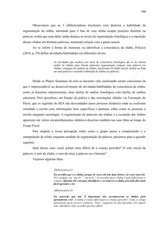 168
Observamos que as 3 alfabetizadoras localizam com destreza a habilidade de
segmentação da sílaba, atentando para o fato de essa sílaba ocupar posições distintas na
palavra; sendo que uma delas ainda destaca os níveis de segmentação fonológica e a repetição
dessas sílabas em distintas palavras, mantendo relação com a pauta sonora.
Ao se referir à forma de mensurar ou identificar a consciência da sílaba, Puliezzi
(2010, p. 29) define atividades/habilidades em diferentes níveis:
As atividades que medem esse nível de consciência fonológica são as de síntese
(união de sílabas para formar palavras) segmentação (separar uma palavra em
sílaba), contagem do número de sílabas, localização da sílaba inicial, medial ou final
em uma palavra e exclusão (subtração de sílabas na palavra).
Desde os Planos Semanais de aula as docentes vêm sinalizando serem conscientes de
que é imprescindível ao desenvolvimento de atividades/habilidades de consciência da sílaba,
como já dissemos anteriormente, aliar tarefas de análise fonológica com tarefas de análise
estrutural. Pois percebem, em função da prática e das orientações obtidas via Formação do
Pacto, que os segredos do SEA são desvendados nesse processo dinâmico onde se confronta
oralidade e escrita com informações bem específicas e pontuais sobre como se processa a
escrita enquanto tecnologia. A segmentação de palavras em sílabas e a escanção das sílabas
aparecem em vários encaminhamentos didáticos descritos também nas suas falas ao longo do
Grupo Focal.
Para ampliar a nossa percepção sobre como o grupo pensa a compreensão e a
manipulação da sílaba enquanto unidade de segmentação da palavra, passamos para a questão
seguinte:
Qual desses sons vocês acham mais difícil de a criança perceber? O som inicial da
palavra, o som da sílaba, o som da rima, a palavra ou o fonema?
Vejamos algumas falas:
Alfabetizadora G:
Eu acredito que é a sílaba, porque às vezes ela tem duas letras e às vezes tem três.
Por exemplo, em “gar-fo”, “ga-io-la”, eu acredito que a sílaba é mais difícil para a
criança. Quando ela consegue identificar e reconhecer a sílaba, pra mim fica mais
fácil aprender a ler.
Alfabetizadora D:
Eu concordo que sim. É importante eles reconhecerem as sílabas para
aprenderem a ler. A sílaba é o mais difícil para a criança perceber. Como a colega
questionou, para escrever a palavra “bola”, enquanto ele não aprender a ler aquele
som, identificar bem, acredito que fica difícil.
 