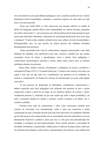 16
mas reinventam-se na sua ação didático-pedagógica, isto é, as práticas podem até ter o mesmo
fundamento teórico-metodológico, entretanto, o professor imprime em cada saber em cada
fazer a sua marca peculiar.
Penso que Tardif (2007, p. 262) ofereça-me uma fecunda reflexão no sentido de
dirimir tal indagação, quando afirma existir temporalidade nos saberes docentes, porquanto
tais saberes fazem parte “[...] de um processo de vida de profissional de longa duração do qual
fazem parte dimensões identitárias e dimensões de socialização profissional, bem como fases
e mudanças”. O autor ainda completa, dizendo serem esses saberes envoltos de pluralidade e
heterogeneidade, uma vez que provêm da cultura pessoal, das múltiplas atividades
desempenhadas pelo professor.
Tenho encontrado nessa visão de conhecimento, enquanto representação e não cópia
fidedigna da realidade, uma significativa base para, inclusive, entender por que minhas
concepções acerca de ensino e aprendizagem, teoria e prática, fazer pedagógico e
conhecimento epistemológico, educação e ensino, dentre tantos outros itens, se mostram
cambiantes durante esse percurso.
Desse modo, minhas vivências, elucubrações e indagações me levam a corroborar a
concepção de Piaget (1973, p. 15) quando afirma que: “Conhecer não consiste, com efeito, em
copiar o real, mas em agir sobre ele e transformá-lo (na aparência ou na realidade), de
maneira a compreendê-lo em função dos sistemas de transformação aos quais estão ligadas
estas ações”.
O meu processo de apropriação de habilidades, competências, conhecimentos e
saberes requeridos pelo fazer pedagógico tem ratificado essa premissa de que o sujeito
cognoscente conhece a partir de um lugar, de um repertório próprio, de crenças e valores
eivadamente pessoais. E, sobretudo, de que esse sujeito age sobre o objeto (realidade) e, tal
ação é certamente doadora de sentido e, portanto, confere existência a tal objeto, isto é,
constrói a realidade.
Partindo dessa ideia de conhecimento e saber como construções inseridas num
contexto de reinvenção e/ou reinterpretação, tenho o mote que caracteriza a minha
compreensão de ação e formação docente para uma ação interventiva ou mediadora. Defendo
que tal ação precisa estar comprometida com as necessidades reais do/a educando/a e com um
planejamento funcional e produtivo, posto que esse se volta para uma personalização das
atividades e estratégias de intervenção/mediação. Nesse sentido, percebo a necessidade de
atividades sistemáticas e sequenciadas, voltadas para as carências do grupo-classe, sendo que
tal sistemática não dispensa o saber teórico e epistemológico do/a docente, como também não
 