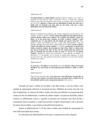169
Alfabetizadora B:
Na minha opinião, é a sílaba também. Quando a palavra é simples, como “bola”, a
depender do nível onde ele esteja, vai perceber “bo-la”. E muitas ele confunde,
acha que uma sílaba é formada por duas letras; na verdade, pode ser formada até
por três letras. Quando a criança tem essa dificuldade de ainda não saber que a
sílaba pode ser formada com uma, duas ou três letras, acho que a maior
dificuldade está na formação das sílabas.
Alfabetizadora C:
Quanto à oralidade dessas palavras, não é muito complicado pra eles dizerem. Por
exemplo, a palavra “goiaba” a gente sempre bate palmas pra eles diferenciarem e
saberem quantas sílabas tem a palavra. Por exemplo, dar pulinhos, contar nos
dedos. Aí se eles forem fazer sozinhos, de início, a palavra “goiaba” é meio
complicado, por ser uma palavra não tão simples pra separar “goi-a-ba”. Mas,
quando a gente está falando com eles, a gente fala pausadamente, como em
qualquer atividade. Fica mais fácil a compreensão dessas sílabas, porém, a sílaba é
a parte mais difícil da criança entender. [...] Porque, geralmente, na maioria das
sílabas e palavras simples, são formadas por duas letras. Então a criança meio
que decora, memoriza isso. Mas, de fato, ela não compreendeu que aquele som
pode ser formado por três letras ou uma só, como é o caso do “a” na palavra
“goiaba”. Quando ele separa com consciência, é uma questão de minutos, ele
descobriu o “x” da questão e aí é só treinar as sílabas mais complexas, as letras
que têm outros sons. Mas quando ele descobre a sílaba em si, já tem meio caminho
andado para a leitura.
Alfabetizadora F:
Eu acho que o som difícil é o som inicial. Pra mim, quando o aluno já consegue
identificar esse som inicial, ele está preparado para descobrir a sílaba, os outros
sons.
Alfabetizadora H:
Depois dessa discussão toda, eu percebo que o mais difícil para ela aprender eu
creio que seja a palavra. Eu tenho alunos que conseguem dizer a sílaba, mas na
hora de falar a palavra, não conseguem pronunciar. Isso acontece.
Tomando por base a análise da atividade e das falas acima, o som da sílaba é uma
unidade de segmentação utilíssimo à construção da base Alfabética de escrita, mas não é de
fácil compreensão. A estrutura da sílaba é citada como fator que dificulta a sua apreensão pela
criança em fase de alfabetização. A análise de sílabas simples e de palavras dissílabas, prática
rotineira na alfabetização inicial é, segundo as docentes um momento mais fácil devido à
estruturação menos complexa e, acaba favorecendo a simples memorização e não o processo
de síntese dessas sílabas, o que propicia a decodificação da palavra.
Apenas as alfabetizadoras F e H não citam a sílaba como unidade de segmentação de
mais difícil percepção pela criança.
As colocações das alfabetizadoras motivaram o surgimento da sexta categoria:
 