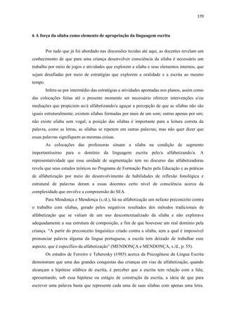 170
6 A força da sílaba como elemento de apropriação da linguagem escrita
Por tudo que já foi abordado nas discussões tecidas até aqui, as docentes revelam um
conhecimento de que para uma criança desenvolver consciência da sílaba é necessário um
trabalho por meio de jogos e atividades que explorem a sílaba e seus elementos internos, que
sejam desafiadas por meio de estratégias que explorem a oralidade e a escrita ao mesmo
tempo.
Infere-se por intermédio das estratégias e atividades apontadas nos planos, assim como
das colocações feitas até o presente momento ser necessário oferecer intervenções e/ou
mediações que propiciem ao/à alfabetizando/a aguçar a percepção de que as sílabas não são
iguais estruturalmente; existem sílabas formadas por mais de um som; outras apenas por um;
não existe sílaba sem vogal; a posição das sílabas é importante para a leitura correta da
palavra, como as letras, as sílabas se repetem em outras palavras; mas não quer dizer que
essas palavras signifiquem as mesmas coisas.
As colocações das professoras situam a sílaba na condição de segmento
importantíssimo para o domínio da linguagem escrita pelo/a alfabetizando/a. A
representatividade que essa unidade de segmentação tem no discurso das alfabetizadoras
revela que seus estudos teóricos no Programa de Formação Pacto pela Educação e as práticas
de alfabetização por meio do desenvolvimento de habilidades de reflexão fonológica e
estrutural de palavras deram a essas docentes certo nível de consciência acerca da
complexidade que envolve a compreensão do SEA.
Para Mendonça e Mendonça (s./d.), há na alfabetização um nefasto preconceito contra
o trabalho com sílabas, gerado pelos negativos resultados dos métodos tradicionais de
alfabetização que se valiam de um uso descontextualizado da sílaba e não explorava
adequadamente a sua estrutura de composição, a fim de que houvesse um real domínio pela
criança. “A partir do preconceito linguístico criado contra a sílaba, sem a qual é impossível
pronunciar palavra alguma da língua portuguesa, a escola tem deixado de trabalhar esse
aspecto, que é específico da alfabetização” (MENDONÇA e MENDONÇA, s./d., p. 55).
Os estudos de Ferreiro e Teberosky (1985) acerca da Psicogênese da Língua Escrita
demonstram que uma das grandes conquistas das crianças em vias de alfabetização, quando
alcançam a hipótese silábica de escrita, é perceber que a escrita tem relação com a fala;
apresentando, sob essa hipótese ou estágio de construção da escrita, a ideia de que para
escrever uma palavra basta que represente cada uma de suas sílabas com apenas uma letra.
 