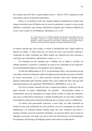 171
Por exemplo, para SALADA, o sujeito poderia escrever – SLD ou VCO, a depender de estar
num domínio sonoro ou meramente quantitativo.
Porém, se o/a professor/a não criar situações didáticas desafiadoras que façam essas
crianças perceberem que tal hipótese não dá conta de representar a contento a nossa escrita
alfabética e ortográfica, essas crianças dificilmente avançarão rumo à hipótese alfabética de
escrita. Como se pode ver em Mendonça e Mendonça (s./d., p. 55):
Se o aluno estiver no nível silábico, grafando uma letra para cada sílaba, deverá ser
estimulado a perceber se a grafia utilizada corresponde à representação do som
desejado e, ainda, é necessário que seja levado a entender que nem sempre uma ou
duas letras são suficientes para registrar corretamente determinada sílaba.
Os autores orientam que, nesse estágio, se mostre a decomposição oral e depois gráfica de
palavras em sílabas. E ainda, alerta que, em muitos dos casos, seja necessário explicitar a
composição da sílaba, mostrando que sílabas simples são compostas por uma consoante e
cinco letras que, normalmente, representam as vogais: a, e, i, o, u.
Tal orientação nos faz considerar que o trabalho com as sílabas é, portanto, um
trabalho operatório e construtivo, a depender de como se dê a exploração de tais segmentos,
dos encaminhamentos didáticos e dos propósitos dessa exploração.
As falas das alfabetizadoras G, B e C nos possibilitam inferir a sua consciência de que
essa análise estrutural combinada à análise fonológica permite perceber que para ter domínio
da escrita convencional, “[...] o aluno precisará selecionar quais letras utilizará (quais
grafemas representam quais fonemas), quantas letras, qual a ordem das letras, para que estas
representem palavras com significado” (MENDONÇA e MENDONÇA, s./d., p. 55).
Em vista do exposto, tomando por base o conjunto das análises, a sílaba tem tido um
papel relevante na prática alfabetizadora das docentes. Provavelmente, porque os
conhecimentos acerca da Psicogênese da Língua Escrita, trazidos ao longo das formações,
bem como o conhecimento experiencial, o estatuto da prática têm, de certo modo, validado a
necessidade da compreensão estrutural da sílaba para que as crianças, de fato, se alfabetizem.
As análises aqui apresentadas expressam o nosso olhar, um olhar construído em
função da nossa ação profissional ora como professor, ora como coordenador de classes de
alfabetização e de Educação Infantil. Durante quase dois anos estudamos com afinco a
literatura científica acerca da consciência fonológica, um tema por demais útil ao ensino da
linguagem escrita que vem sendo visto sob as lentes das Neurociências, da Fonoaudiologia,
da Linguística, da Psicologia, da Pedagogia, dentre outros ramos do conhecimento.
 