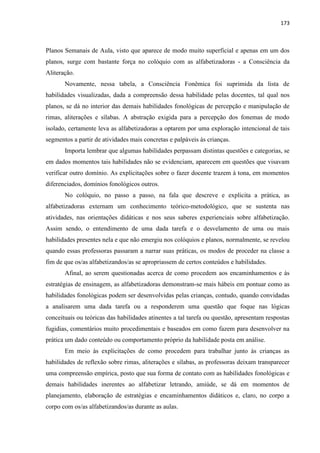 173
Planos Semanais de Aula, visto que aparece de modo muito superficial e apenas em um dos
planos, surge com bastante força no colóquio com as alfabetizadoras - a Consciência da
Aliteração.
Novamente, nessa tabela, a Consciência Fonêmica foi suprimida da lista de
habilidades visualizadas, dada a compreensão dessa habilidade pelas docentes, tal qual nos
planos, se dá no interior das demais habilidades fonológicas de percepção e manipulação de
rimas, aliterações e sílabas. A abstração exigida para a percepção dos fonemas de modo
isolado, certamente leva as alfabetizadoras a optarem por uma exploração intencional de tais
segmentos a partir de atividades mais concretas e palpáveis às crianças.
Importa lembrar que algumas habilidades perpassam distintas questões e categorias, se
em dados momentos tais habilidades não se evidenciam, aparecem em questões que visavam
verificar outro domínio. As explicitações sobre o fazer docente trazem à tona, em momentos
diferenciados, domínios fonológicos outros.
No colóquio, no passo a passo, na fala que descreve e explicita a prática, as
alfabetizadoras externam um conhecimento teórico-metodológico, que se sustenta nas
atividades, nas orientações didáticas e nos seus saberes experienciais sobre alfabetização.
Assim sendo, o entendimento de uma dada tarefa e o desvelamento de uma ou mais
habilidades presentes nela e que não emergiu nos colóquios e planos, normalmente, se revelou
quando essas professoras passaram a narrar suas práticas, os modos de proceder na classe a
fim de que os/as alfabetizandos/as se apropriassem de certos conteúdos e habilidades.
Afinal, ao serem questionadas acerca de como procedem aos encaminhamentos e às
estratégias de ensinagem, as alfabetizadoras demonstram-se mais hábeis em pontuar como as
habilidades fonológicas podem ser desenvolvidas pelas crianças, contudo, quando convidadas
a analisarem uma dada tarefa ou a responderem uma questão que foque nas lógicas
conceituais ou teóricas das habilidades atinentes a tal tarefa ou questão, apresentam respostas
fugidias, comentários muito procedimentais e baseados em como fazem para desenvolver na
prática um dado conteúdo ou comportamento próprio da habilidade posta em análise.
Em meio às explicitações de como procedem para trabalhar junto às crianças as
habilidades de reflexão sobre rimas, aliterações e sílabas, as professoras deixam transparecer
uma compreensão empírica, posto que sua forma de contato com as habilidades fonológicas e
demais habilidades inerentes ao alfabetizar letrando, amiúde, se dá em momentos de
planejamento, elaboração de estratégias e encaminhamentos didáticos e, claro, no corpo a
corpo com os/as alfabetizandos/as durante as aulas.
 