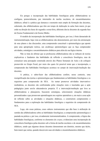 174
Eis porque a incorporação das habilidades fonológicas pelas alfabetizadoras se
configura, potencialmente, por intermédio de tarefas escolares, de encaminhamentos
didáticos; afinal é a prática que demarca o momento mais amplo de formação das docentes,
sobretudo, das alfabetizadoras que têm um tempo de dedicação às aulas bem maior, já que
estão na direção da classe de segunda a sexta-feira, diferente dos/as docentes da segunda fase
do Ensino Fundamental e do Ensino Médio.
O modelo de incorporação das habilidades fonológicas, por isso, é fruto demasiado de
instrumentalização, haja vista as alfabetizadoras não demonstrarem, por meio da estruturação
de seus planos e das discussões, uma compreensão conceitual e epistemológica que aponte
para uma apropriação teórica, um arcabouço epistemológico que as faça compreender
atividades, estratégias e encaminhamentos didáticos para além de sua lógica interna.
Não se trata de afirmar que as professoras alfabetizadoras não se imbuem de teorias
explicativas e fundantes das habilidades de reflexão e consciência fonológica, mas de
comunicar uma percepção construída através dos Planos Semanais de Aula e do colóquio
promovido no Grupo Focal, por meio dos quais foi possível notar que a incorporação, a
compreensão das habilidades fonológicas acontece no campo de intervenção/mediação das
docentes.
A prática, o saber-fazer das alfabetizadoras confere, nesse contexto, uma
ressignificação das teorias e epistemologias que fundamentam as habilidades fonológicas e os
requisitos para compreensão do SEA. Ao tentar promover atividades interventivo-
mediadoras, as docentes são confrontadas pelas situações reais e inusitadas que a ação
pedagógica junto aos/às educandos/as propicia. É a intervenção/mediação que leva as
alfabetizadoras a planejarem, buscarem estratégias, selecionarem situações didáticas
personalizadas e que promovam aprendizagem nos sujeitos aprendizes e, em meio a essa ação
de reflexão sobre as atividades e situações didáticas, a construírem compreensões e
fundamentos para a exploração das habilidades fonológica e requisitos de compreensão do
SEA.
Logo, são essas práticas, esses saberes instrumentais que dão base à atribuição de
sentido das alfabetizadoras sobre as habilidades fonológicas; a compreensão epistemológica é
pautada na prática e, por isso, eivadamente instrumentalizadora. A compreensão, a lógica das
habilidades fonológicas, conforme os elementos do corpus, evidenciam uma incorporação da
consciência fonológica pelas docentes sob a forma de tarefas escolares e de encaminhamentos
didáticos, sendo que algumas dessas docentes demonstram um domínio, mesmo que tácito,
bem maior que outras, quando descrevem suas atividades e encaminhamentos didáticos.
 