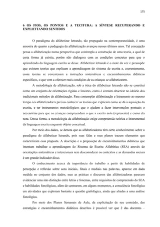 175
6 OS FIOS, OS PONTOS E A TECITURA: A SÍNTESE RECUPERANDO E
EXPLICITANDO SENTIDOS
O paradigma do alfabetizar letrando, tão propagado na contemporaneidade, é uma
amostra do quanto a pedagogia da alfabetização avançou nesses últimos anos. Tal concepção
pensa a alfabetização numa perspectiva que contempla a construção de uma teoria, a qual de
certa forma já existia, porém não dialogava com as condições concretas para que o
aprendizado da linguagem escrita se desse. Alfabetizar letrando é o mote da vez e pressupõe
que existem teorias que explicam a aprendizagem do sistema de escrita e, coerentemente,
essas teorias se concatenam a instruções sistemáticas e encaminhamentos didáticos
específicos, o que vem a oferecer reais condições de as crianças se alfabetizarem.
A metodologia de alfabetização, sob a ótica do alfabetizar letrando não se constitui
como um conjunto de orientações rígidas e lineares, como é comum observar no ideário dos
tradicionais métodos de alfabetização. Para contemplar alfabetização e letramento ao mesmo
tempo o/a alfabetizador/a precisa conhecer as teorias que explicam como se dá a aquisição da
escrita, e ter instrumentos metodológicos que o ajudem a fazer intervenções pontuais e
necessárias para que as crianças compreendam o que a escrita nota (representa) e como ela
nota. Dessa forma, a metodologia da alfabetização exige compreensão teórica e instrumental
da linguagem escrita enquanto objeto conceitual.
Por meio dos dados, se denota que as alfabetizadoras têm certo conhecimento sobre o
paradigma do alfabetizar letrando, pois suas falas e seus planos trazem elementos que
caracterizam essa proposta. A descrição e a proposição de encaminhamentos didáticos que
intentam trabalhar a aprendizagem do Sistema de Escrita Alfabética (SEA) através de
orientações sistemáticas e intencionais sem desconsiderar os contextos e as demandas sociais
é um grande indicador disso.
O conhecimento acerca da importância do trabalho a partir de habilidades de
percepção e reflexão sobre sons iniciais, finais e mediais nas palavras, aparece em dada
medida no conjunto dos dados; mas as práticas e discursos das alfabetizadoras parecem
evidenciar uma não distinção entre letras e fonemas, entre requisitos de compreensão do SEA
e habilidades fonológicas, além de centrarem, em alguns momentos, a consciência fonológica
em atividades que exploram bastante a questão grafológica, ainda que aliadas a uma análise
fonológica.
Por meio dos Planos Semanais de Aula, da explicitação de seu conteúdo, das
estratégias e encaminhamentos didáticos descritos é possível ver que 2 das docentes –
 