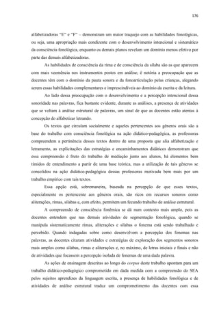176
alfabetizadoras “E” e “F” – demonstram um maior traquejo com as habilidades fonológicas,
ou seja, uma apropriação mais condizente com o desenvolvimento intencional e sistemático
da consciência fonológica, enquanto os demais planos revelam um domínio menos efetivo por
parte das demais alfabetizadoras.
As habilidades de consciência da rima e de consciência da sílaba são as que aparecem
com mais veemência nos instrumentos postos em análise; é notória a preocupação que as
docentes têm com o domínio da pauta sonora e da fonoarticulação pelas crianças, alegando
serem essas habilidades complementares e imprescindíveis ao domínio da escrita e da leitura.
Ao lado dessa preocupação com o desenvolvimento e a percepção intencional dessa
sonoridade nas palavras, fica bastante evidente, durante as análises, a presença de atividades
que se voltam à análise estrutural de palavras, um sinal de que as docentes estão atentas à
concepção do alfabetizar letrando.
Os textos que circulam socialmente e aqueles pertencentes aos gêneros orais são a
base do trabalho com consciência fonológica na ação didático-pedagógica, as professoras
compreendem a pertinência desses textos dentro de uma proposta que alia alfabetização e
letramento, as explicitações das estratégias e encaminhamentos didáticos demonstram que
essa compreensão é fruto do trabalho de mediação junto aos alunos, há elementos bem
tímidos de entendimento a partir de uma base teórica, mas a utilização de tais gêneros se
consolidou na ação didático-pedagógica dessas professoras motivada bem mais por um
trabalho empírico com tais textos.
Essa opção está, sobremaneira, baseada na percepção de que esses textos,
especialmente os pertencente aos gêneros orais, são ricos em recursos sonoros como
aliterações, rimas, sílabas e, com efeito, permitem um fecundo trabalho de análise estrutural.
A compreensão de consciência fonêmica se dá num contexto mais amplo, pois as
docentes entendem que nas demais atividades de segmentação fonológica, quando se
manipula sistematicamente rimas, aliterações e sílabas o fonema está sendo trabalhado e
percebido. Quando indagadas sobre como desenvolvem a percepção dos fonemas nas
palavras, as docentes citaram atividades e estratégias de exploração dos segmentos sonoros
mais amplos como sílabas, rimas e aliterações e, no máximo, de letras iniciais e finais e não
de atividades que focassem a percepção isolada de fonemas de uma dada palavra.
As ações de ensinagem descritas ao longo do corpus deste trabalho apontam para um
trabalho didático-pedagógico comprometido em dada medida com a compreensão do SEA
pelos sujeitos aprendizes da linguagem escrita, a presença de habilidades fonológica e de
atividades de análise estrutural traduz um comprometimento das docentes com essa
 