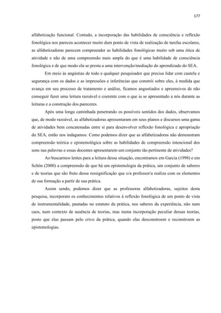 177
alfabetização funcional. Contudo, a incorporação das habilidades de consciência e reflexão
fonológica nos pareceu acontecer muito dum ponto de vista de realização de tarefas escolares,
as alfabetizadoras parecem compreender as habilidades fonológicas muito sob uma ótica de
atividade e não de uma compreensão mais ampla do que é uma habilidade de consciência
fonológica e de que modo ela se presta a uma intervenção/mediação do aprendizado do SEA.
Em meio às angústias de todo e qualquer pesquisador que precisa lidar com cautela e
segurança com os dados e as impressões e inferências que constrói sobre eles, à medida que
avança em seu processo de tratamento e análise, ficamos angustiados e apreensivos de não
conseguir fazer uma leitura razoável e coerente com o que ia se apresentado a nós durante as
leituras e a construção dos pareceres.
Após uma longa caminhada penetrando os possíveis sentidos dos dados, observamos
que, de modo razoável, as alfabetizadoras apresentaram em seus planos e discursos uma gama
de atividades bem concatenadas entre si para desenvolver reflexão fonológica e apropriação
do SEA, então nos indagamos: Como podemos dizer que as alfabetizadoras não demonstram
compreensão teórica e epistemológica sobre as habilidades de compreensão intencional dos
sons nas palavras e essas docentes apresentarem um conjunto tão pertinente de atividades?
Ao buscarmos lentes para a leitura dessa situação, encontramos em Garcia (1998) e em
Schön (2000) a compreensão de que há um epistemologia da prática, um conjunto de saberes
e de teorias que são fruto dessa ressignificação que o/a professor/a realiza com os elementos
de sua formação a partir de sua prática.
Assim sendo, podemos dizer que as professoras alfabetizadoras, sujeitos desta
pesquisa, incorporam os conhecimentos relativos à reflexão fonológica de um ponto de vista
de instrumentalidade, pautadas no estatuto da prática, nos saberes da experiência, não num
caos, num contexto de ausência de teorias, mas numa incorporação peculiar dessas teorias,
posto que elas passam pelo crivo da prática, quando elas desconstroem e reconstroem as
epistemologias.
 