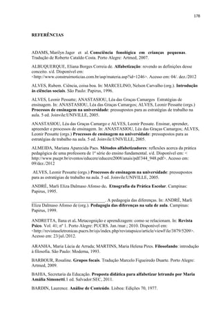 178
REFERÊNCIAS
ADAMS, Marilyn Jager et al. Consciência fonológica em crianças pequenas.
Tradução de Roberto Cataldo Costa. Porto Alegre: Artmed, 2007.
ALBUQUERQUE, Eliana Borges Correia de. Alfabetização: revendo as definições desse
conceito. s/d. Disponível em:
<http://www.construirnoticias.com.br/asp/materia.asp?id=1246>. Acesso em: 04/. dez./2012
ALVES, Rubem. Ciência, coisa boa. In: MARCELINO, Nelson Carvalho (org.). Introdução
às ciências sociais. São Paulo: Papirus, 1996.
ALVES, Leonir Pessatte; ANASTASIOU, Léa das Graças Camargos Estratégias de
ensinagem. In: ANASTASIOU, Léa das Graças Camargos; ALVES, Leonir Pessatte (orgs.)
Processos de ensinagem na universidade: pressupostos para as estratégias de trabalho na
aula. 5 ed. Joinvile:UNIVILLE, 2005.
ANASTASIOU, Léa das Graças Camargo e ALVES, Leonir Pessate. Ensinar, aprender,
apreender e processos de ensinagem. In: ANASTASIOU, Léa das Graças Camargos; ALVES,
Leonir Pessatte (orgs.) Processos de ensinagem na universidade: pressupostos para as
estratégias de trabalho na aula. 5 ed. Joinvile:UNIVILLE, 2005.
ALMEIDA, Mariana Aparecida Paes. Métodos alfabetizadores: reflexões acerca da prática
pedagógica de uma professora de 1ª série do ensino fundamental. s/d. Disponível em: <
http://www.pucpr.br/eventos/educere/educere2008/anais/pdf/344_948.pdf>. Acesso em:
09/dez./2012
ALVES, Leonir Pessatte (orgs.) Processos de ensinagem na universidade: pressupostos
para as estratégias de trabalho na aula. 5 ed. Joinvile:UNIVILLE, 2005.
ANDRÉ, Marli Eliza Dalmaso Afonso de. Etnografia da Prática Escolar. Campinas:
Papirus, 1995.
_________________________________. A pedagogia das diferenças. In: ANDRÉ, Marli
Eliza Dalmaso Afonso de (org.). Pedagogia das diferenças na sala de aula. Campinas:
Papirus, 1999.
ANDRETTA, Ilana et al. Metacognição e aprendizagem: como se relacionam. In: Revista
Psico. Vol. 41; nº 1. Porto Alegre: PUCRS. Jan./mar.; 2010. Disponível em:
<http://revistaseletronicas.pucrs.br/ojs/index.php/revistapsico/article/viewFile/3879/5209>.
Acesso em: 23/jul./2012.
ARANHA, Maria Lúcia de Arruda; MARTINS, Maria Helena Pires. Filosofando: introdução
à filosofia. São Paulo: Moderna, 1993.
BARBOUR, Rosaline. Grupos focais. Tradução Marcelo Figueiredo Duarte. Porto Alegre:
Artmed, 2009.
BAHIA, Secretaria da Educação. Proposta didática para alfabetizar letrando por Maria
Amália Simonetti.1 ed. Salvador:SEC, 2011.
BARDIN, Laurence. Análise de Conteúdo. Lisboa: Edições 70, 1977.
 