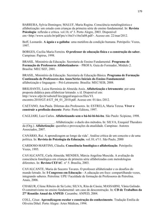 179
BARRERA, Sylvia Domingos; MALUF, Maria Regina. Consciência metalingüística e
alfabetização: um estudo com crianças da primeira série do ensino fundamental. In: Revista
Psicologia: reflexão e crítica. vol.16; nº 3. Porto Alegre, 2003. Disponível
em:<http://www.scielo.br/pdf/prc/v16n3/v16n3a08.pdf>. Acesso em: 22/mar/2012.
Boff, Leonardo. A águia e a galinha: uma metáfora da condição humana. Petrópolis: Vozes,
1997.
BORGES, Cecília Maria Ferreira. O professor de educação física e a construção do saber.
Campinas: Papirus, 1998.
BRASIL. Ministério da Educação. Secretaria de Ensino Fundamental. Programa de
Formação de Professores Alfabetizadores – PROFA. Guia do Formador, Módulo 2.
Brasília: MEC/SEF, 2001.
BRASIL, Ministério da Educação. Secretaria de Educação Básica. Programa de Formação
Continuada de Professores dos Anos/Séries Iniciais do Ensino Fundamental:
alfabetização e linguagem – Pró-Letramento. Brasília: MEC/SEB, 2008.
BRILHANTE, Luiza Hermínia de Almeida Assis. Alfabetização e letramento: por uma
proposta didática para alfabetizar letrando. s./d. Disponível em:
http://www.ufpi.br/subsiteFiles/ppged/arquivos/files/VI.
encontro.2010/GT.4/GT_04_01_2010.pdf. Acesso em: 01/dez./2012.
CAETANO, Ana Paula. Dilemas dos Professores. In: ESTRELA, Maria Teresa. Viver e
construir a profissão docente. Porto: Porto Editora, 1997.
CAGLIARI, Luiz Carlos. Alfabetizando sem o bá-bé-bi-bó-bu. São Paulo: Scipione, 1998.
____________________. Alfabetização: o duelo dos métodos. In: SILVA, Ezequiel Theodoro
da (Org.). Alfabetização: questões e provocações da atualidade. Campinas: Autores
Associados, 2007.
CANÁRIO, Rui. A aprendizagem ao longo da vida‟. Análise crítica de um conceito e de uma
política. In: Revista de Psicologia da Educação, vol.10; nº11. São Paulo, 2000
CARDOSO-MARTINS, Cláudia. Consciência fonológica e alfabetização. Petrópolis:
Vozes, 1995.
CAVALCANTE, Carla Almeida; MENDES, Márcia Angelina Muscida. A avaliação da
consciência fonológica em crianças de primeira série alfabetizadas com metodologias
diferentes. In: Revista CEFAC. n° 5. Brasília, 2003.
CAVALCANTE, Maria do Socorro Tavares. O professor alfabetizador e os desafios do
mundo letrado. In: I Congresso em Educação - A educação em foco: compartilhando vozes,
integrando saberes. Petrolina: UPE/ Faculdade de formação de Professores de Petrolina.
Anais, 2006.
CHAKUR, Cilene Ribeiro de Sá Leite; SILVA, Rita de Cássia; MASSABNI, Vânia Galindo.
O construtivismo no ensino fundamental: um caso de desconstrução. In: CD de Trabalhos da
27ª Reunião Anual da ANPED. Caxambu: ANPED, 2004.
COLL, César. Aprendizagem escolar e construção do conhecimento. Tradução Emília de
Oliveira Dihel. Porto Alegre: Artes Médicas, 1994.
 