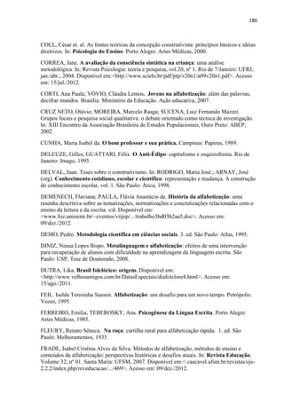 180
COLL, César et. al. As fontes teóricas da concepção construtivista: princípios básicos e idéias
diretrizes. In: Psicologia do Ensino. Porto Alegre: Artes Médicas, 2000.
CORREA, Jane. A avaliação da consciência sintática na criança: uma análise
metodológica. In: Revista Psicologia: teoria e pesquisa, vol.20, nº 1. Rio de 7/Janeiro: UFRJ;
jan./abr.; 2004. Disponível em:<http://www.scielo.br/pdf/ptp/v20n1/a09v20n1.pdf>. Acesso
em: 15/jul./2012.
CORTI, Ana Paula; VÓVIO, Cláudia Lemos. Jovens na alfabetização: além das palavras,
decifrar mundos. Brasília: Ministério da Educação. Ação educativa, 2007.
CRUZ NETO, Otávio; MOREIRA, Marcelo Rasga; SUCENA, Luiz Fernando Mazzei.
Grupos focais e pesquisa social qualitativa: o debate orientado como técnica de investigação.
In: XIII Encontro da Associação Brasileira de Estudos Populacionais, Ouro Preto: ABEP,
2002.
CUNHA, Maria Isabel da. O bom professor e sua prática. Campinas: Papirus, 1989.
DELEUZE, Gilles; GUATTARI, Félix. O Anti-Édipo: capitalismo e esquizofrenia. Rio de
Janeiro: Imago, 1995.
DELVAL, Juan. Teses sobre o construtivismo. In: RODRIGO, Maria José.; ARNAY, José
(org). Conhecimento cotidiano, escolar e científico: representação e mudança. A construção
do conhecimento escolar, vol. 1. São Paulo: Ática, 1998.
DEMENECH, Flaviana; PAULA, Flávia Anastácio de. História da alfabetização: uma
resenha descritiva sobre as tematizações, normatizações e concretizações relacionadas com o
ensino da leitura e da escrita. s/d. Disponível em:
<www.foz.unioeste.br/~eventos/viijep/.../trabalho3bd03b2aa5.doc>. Acesso em:
09/dez./2012.
DEMO, Pedro. Metodologia científica em ciências sociais. 3. ed. São Paulo: Atlas, 1995.
DINIZ, Neusa Lopes Bispo. Metalinguagem e alfabetização: efeitos de uma intervenção
para recuperação de alunos com dificuldade na aprendizagem da linguagem escrita. São
Paulo: USP, Tese de Doutorado, 2008.
DUTRA, Lika. Brasil folclórico: origem. Disponível em:
<http://www.velhosamigos.com.br/DatasEspeciais/diafolclore4.html>. Acesso em:
15/ago./2011.
FEIL. Iselda Teresinha Sausen. Alfabetização: um desafio para um novo tempo. Petrópolis:
Vozes, 1995.
FERREIRO, Emilia; TEBEROSKY, Ana. Psicogênese da Língua Escrita. Porto Alegre:
Artes Médicas, 1985.
FLEURY, Renato Sêneca. Na roça: cartilha rural para alfabetização rápida. 1. ed. São
Paulo: Melhoramentos, 1935.
FRADE, Isabel Cristina Alves da Silva. Métodos de alfabetização, métodos de ensino e
conteúdos da alfabetização: perspectivas históricas e desafios atuais. In: Revista Educação.
Volume 32; nº 01. Santa Maria: UFSM, 2007. Disponível em:< cascavel.ufsm.br/revistas/ojs-
2.2.2/index.php/reveducacao/.../469>. Acesso em: 09/dez./2012.
 