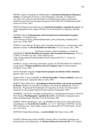 181
FREIRE, Ângela. Concepções de Alfabetização. In:Secretaria Municipal de Educação e
Cultura. Coordenadoria de Ensino e Apoio Pedagógico: Salvador, s/d. Disponível
em:<http://www.educacao.salvador.ba.gov.br/site/documentos/espaco-virtual/espaco-
alfabetizar-letrar/lecto-escrita/artigos/concepcoes%20-%20de%20-%20alfabetizacao.pdf >
Acesso em: 07/nov./2012.
FREITAS, Gabriela Castro Menezes de. Consciência fonológica e aquisição da escrita: um
estudo longitudinal. Porto Alegre: PUCRS, Tese de Doutorado em Lingüística Aplicada,
2004.
GANDIN, Danilo. O planejamento como ferramenta de transformação da prática
educativa. s./d. Disponível em:
<www.maxima.art.br/arq_palestras/planejamento_como_ferramenta_(completo).doc>.
Acesso em: 29/abr./2008
GARCIA, Carlos Marcelo. Pesquisa sobre a formação de professores: o conhecimento sobre
aprender a ensinar. In: Revista Brasileira de Educação. nº 9; set./out./nov./dez., 1998.
______________________. O professor iniciante, a prática pedagógica e o sentido da
experiência. In: Revista Brasileira de Pesquisa sobre Formação de Professores. Vol.3; nº
3; ISSN: 2176-4360. Ago./dez., 2010. Disponível em:
<http://formacaodocente.autenticaeditora.com.br/artigo/exibir/8/18/1>. Acesso em:
12/dez./2012;
GASKELL, George. Entrevistas individuais e grupais. In: BAUER, Martin W; GASKELL,
George (orgs.). Pesquisa qualitativa com texto, imagem e som: um manual prático.
Petrópolis: Vozes, 2002.
GATTI, Bernadete Angelina. Grupo focal na pesquisa em ciências sociais e humanas.
Brasília: Líber Livro, 2005.
Guattari, Félix. A transversalidade. In: Revista Psicanálise e Transversalidade: ensaios de
análise institucional. Aparecida: Idéias e Letras, 2004.
GODOY, Dalva Maria Alves. Aprendizagem inicial da leitura e da escrita no português
do Brasil: Influência da consciência fonológica e do método de alfabetização. Tese de
Doutorado - Programa de Pós-Graduação em Linguística, do Centro de Comunicação e
Expressão da Universidade Federal de Santa Catarina. Florianópolis: 2005.
GOMBERT. Jean Émile. Atividades metalinguísticas e aprendizagem da leitura. In: MALUF,
Maria Regina. Metalinguagem e aquisição da escrita: contribuições da pesquisa para a
prática de alfabetização. São Paulo: Casa do Psicólogo, 2003.
GOMES, Alberto Albuquerque. Usos e possibilidades do grupo focal e outras alternativas
metodológicas. In: Eccos Revista Científica. vol. 7; nº 2. São Paulo: UNINOVE. Jul./dez.,
2005. Disponível em: <http://redalyc.uaemex.mx/redalyc/pdf/715/71570203.pdf>. Acesso
em: 23/set./2010.
GONTIJO, Cláudia Maria Mendes. A escrita infantil. São Paulo: Cortez, 2008.
GUEDES, Mariana chaves Ruiz; GOMES, Christna Abreu. Consciência fonológica em
período de pré e pós-alfabetização. In: Revista Caderno de Letras da UFF. nº 41. Niterói:
 