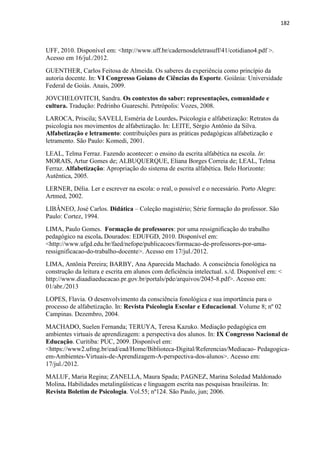 182
UFF, 2010. Disponível em: <http://www.uff.br/cadernosdeletrasuff/41/cotidiano4.pdf >.
Acesso em 16/jul./2012.
GUENTHER, Carlos Feitosa de Almeida. Os saberes da experiência como princípio da
autoria docente. In: VI Congresso Goiano de Ciências do Esporte. Goiânia: Universidade
Federal de Goiás. Anais, 2009.
JOVCHELOVITCH, Sandra. Os contextos do saber: representações, comunidade e
cultura. Tradução: Pedrinho Guareschi. Petrópolis: Vozes, 2008.
LAROCA, Priscila; SAVELI, Esméria de Lourdes. Psicologia e alfabetização: Retratos da
psicologia nos movimentos de alfabetização. In: LEITE, Sérgio Antônio da Silva.
Alfabetização e letramento: contribuições para as práticas pedagógicas alfabetização e
letramento. São Paulo: Komedi, 2001.
LEAL, Telma Ferraz. Fazendo acontecer: o ensino da escrita alfabética na escola. In:
MORAIS, Artur Gomes de; ALBUQUERQUE, Eliana Borges Correia de; LEAL, Telma
Ferraz. Alfabetização: Apropriação do sistema de escrita alfabética. Belo Horizonte:
Autêntica, 2005.
LERNER, Délia. Ler e escrever na escola: o real, o possível e o necessário. Porto Alegre:
Artmed, 2002.
LIBÂNEO, José Carlos. Didática – Coleção magistério; Série formação do professor. São
Paulo: Cortez, 1994.
LIMA, Paulo Gomes. Formação de professores: por uma ressignificação do trabalho
pedagógico na escola. Dourados: EDUFGD, 2010. Disponível em:
<http://www.ufgd.edu.br/faed/nefope/publicacoes/formacao-de-professores-por-uma-
ressignificacao-do-trabalho-docente>. Acesso em 17/jul./2012.
LIMA, Antônia Pereira; BARBY, Ana Aparecida Machado. A consciência fonológica na
construção da leitura e escrita em alunos com deficiência intelectual. s./d. Disponível em: <
http://www.diaadiaeducacao.pr.gov.br/portals/pde/arquivos/2045-8.pdf>. Acesso em:
01/abr./2013
LOPES, Flavia. O desenvolvimento da consciência fonológica e sua importância para o
processo de alfabetização. In: Revista Psicologia Escolar e Educacional. Volume 8; nº 02
Campinas. Dezembro, 2004.
MACHADO, Suelen Fernanda; TERUYA, Teresa Kazuko. Mediação pedagógica em
ambientes virtuais de aprendizagem: a perspectiva dos alunos. In: IX Congresso Nacional de
Educação. Curitiba: PUC, 2009. Disponível em:
<https://www2.ufmg.br/ead/ead/Home/Biblioteca-Digital/Referencias/Mediacao- Pedagogica-
em-Ambientes-Virtuais-de-Aprendizagem-A-perspectiva-dos-alunos>. Acesso em:
17/jul./2012.
MALUF, Maria Regina; ZANELLA, Maura Spada; PAGNEZ, Marina Soledad Maldonado
Molina. Habilidades metalingüísticas e linguagem escrita nas pesquisas brasileiras. In:
Revista Boletim de Psicologia. Vol.55; nº124. São Paulo, jun; 2006.
 