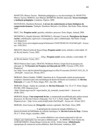 183
MASETTO, Marcos Tarciso. Mediação pedagógica e o uso da tecnologia. In: MASETTO,
Marcos Tarciso; MORAN, José Manuel; BEHRENS, Marilda Aparecida. Novas tecnologias
e mediação pedagógica. Campinas: Papirus, 2000.
MATURANA, Humberto Romesin. A árvore do conhecimento as bases biológicas da
compreensão humana. Tradução: Humberto Mariotti e Lia Diskin. São Paulo: Palas Athena,
2001.
MAY, Tim. Pesquisa social: questões, métodos e processo. Porto Alegre: Artmed, 2004.
MENDONÇA, Onaide Schwartz; MENDONÇA, Olympio Correa de. Psicogênese da língua
escrita: contribuições, equívocos e consequências para a alfabetização. São Paulo: Unesp,
s./d. Disponível
em:<http://www.acervodigital.unesp.br/bitstream/123456789/40138/1/01d16t03.pdf>. Acesso
em: 19/03/2013.
MINAYO, Maria Cecília de Souza (Org.). Pesquisa social: teoria, método e criatividade. 22
ed. Rio de Janeiro: Vozes, 2003.
___________________________ (Org.). Pesquisa social: teoria, método e criatividade. 30
ed. Rio de Janeiro: Vozes, 2011.
MELO Patrícia Sara Lopes; ARAÚJO, Waldirene Pereira. Grupo focal na pesquisa em
educação. In: VI Encontro de Pesquisa em Educação da UFPI. Teresina: UFPI, 2010.
Disponível
em:<http://www.ufpi.br/subsiteFiles/ppged/arquivos/files/VI.encontro.2010/GT.3/GT_03_10
_2010.pdf>. Acesso em: 28/mar./2013.
MORAES, Maria Cândida; TORRE, Saturnino de la. Pesquisando a partir do pensamento
complexo: elementos para uma metodologia de desenvolvimento eco-sistêmico. In: Revista
Educação. nº 1; ano 19. Porto Alegre: PUC. Jan./Abr., 2006.
MORAES, Roque. Análise de conteúdo. In: Revista Educação. Vol. 22; nº 37. Porto Alegre:
PUCRS, 1999. Disponível em:
<http://cliente.argo.com.br/~mgos/analise_de_conteudo_moraes.html >. Acesso em:
20/abr./2012.
MORAES, Roque. Uma tempestade de luz: a compreensão possibilitada pela análise textual
discursiva. In: Revista Ciência e Educação. Vol. 9; n° 2. Porto Alegre: PUCRS, 2003.
Disponível em: < http://www.scielo.br/pdf/ciedu/v9n2/04.pdf>. Acesso em: 10/mai./2013.
MORAIS, Artur Gomes de. Ortografia: ensinar e aprender. São Paulo: Ática, 2000.
______________________. A apropriação do sistema de notação alfabética e o
desenvolvimento de habilidades de reflexão fonológica. In: Revista Letras de Hoje. Volume
39; nº 3. Porto Alegre; setembro, 2004.
______________________. Se a escrita alfabética é um sistema notacional (e não um
código), que implicações isso tem para a alfabetização? . In: MORAIS, Artur Gomes de;
ALBUQUERQUE, Eliana Borges Correia de; LEAL, Telma Ferraz. Alfabetização:
Apropriação do sistema de escrita alfabética. Belo Horizonte: Autêntica, 2005.
 