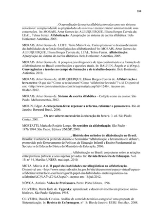 184
______________________. O aprendizado da escrita alfabética tomada como um sistema
notacional: compreendendo as propriedades do sistema e memorizando/ automatizando suas
convenções. In: MORAIS, Artur Gomes de; ALBUQUERQUE, Eliana Borges Correia de;
LEAL, Telma Ferraz. Alfabetização: Apropriação do sistema de escrita alfabética. Belo
Horizonte: Autêntica, 2005.
MORAIS, Artur Gomes de. LEITE, Tânia Maria Rios. Como promover o desenvolvimento
das habilidades de reflexão fonológica dos alfabetizandos? In: MORAIS, Artur Gomes de;
ALBUQUERQUE, Eliana Borges Correia de; LEAL, Telma Ferraz. Alfabetização:
Apropriação do sistema de escrita alfabética. Belo Horizonte: Autêntica, 2005.
MORAIS. Artur Gomes de. A pesquisa psicolinguística de tipo construtivista e a formação de
alfabetizadores no Brasil: contribuições e questões atuais. In: DALBEN, Ângela et al (Orgs.).
Convergências e tensões no campo da formação e do trabalho docente. Belo Horizonte:
Autêntica, 2010.
MORAIS, Artur Gomes de; ALBUQUERQUE, Eliana Borges Correia de. Alfabetização e
letramento: O que são? Como se relacionam? Como “alfabetizar letrando”? s./d. Disponível
em: <http://www.construirnoticias.com.br/asp/materia.asp?id=1246>. Acesso em:
04/dez./2012.
MORAIS, Artur Gomes de. Sistema de escrita alfabética – Coleção como eu ensino. São
Paulo: Melhoramentos, 2012.
MORIN, Edgar. A cabeça bem-feita: repensar a reforma, reformar o pensamento. Rio de
Janeiro: Bertrand Brasil, 2000.
_____________. Os sete saberes necessários à educação do futuro. 3. ed. São Paulo:
Cortez, 2001.
MORTATTI, Maria do Rosário Longo. Os sentidos da alfabetização. São Paulo –
1876/1994. São Paulo: Editora UNESP, 2000.
_______________________________. História dos métodos de alfabetização no Brasil.
Brasília: Conferência proferida durante o Seminário "Alfabetização e letramento em debate",
promovido pelo Departamento de Políticas de Educação Infantil e Ensino Fundamental da
Secretaria de Educação Básica do Ministério da Educação, 2006.
_______________________________. Alfabetização no Brasil: conjecturas sobre as relações
entre políticas públicas e seus sujeitos privados. In: Revista Brasileira de Educação. Vol.
15; n° 44. Marília: UNESP, mai./ago., 2010.
MOTA, Márcia et al. O papel das habilidades metalingüísticas na alfabetização.
Disponível em: <http://www.smec.salvador.ba.gov.br/site/documentos/espaco-virtual/espaco-
alfabetizar-letrar/lecto-escrita/artigos/O-papel-das-habilidades- metalinguisticas-na-
alfabetiza%C3%A7%C3%A3o.pdf>. Acesso em: 16/jul./2012.
NÓVOA, António. Vidas de Professores. Porto: Porto Editora, 1996.
OLIVEIRA, Marta Kohl de. Vygotsky: aprendizado e desenvolvimento um processo sócio-
histórico. São Paulo: Scipione, 1993.
OLIVEIRA, Daniele Cristina. Análise de conteúdo temático-categorial: uma proposta de
Sistematização. In: Revista de Enfermagem. n° 16. Rio de Janeiro: UERJ. Out./dez., 2008.
 