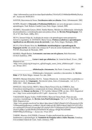 186
<http://editorarealize.com.br/revistas/fiped/trabalhos/743c41a921516b04afde48bb48e28ce6.p
df>. Acesso em: 06/06/2013.
SANTOS, Boaventura de Sousa. Um discurso sobre as ciências. Porto: Afrontamento: 2002.
SCHÖN, Donald A. Educando o Profissional Reflexivo: um novo design para o ensino e a
aprendizagem. Trad. Roberto Cataldo Costa. Porto Alegre: Artmed, 2000.
SEABRA, Alessandra Gotuzo; DIAS, Natália Martins. Métodos de alfabetização: delimitação
de procedimentos e considerações para uma prática eficaz. In: Revista Psicopedagogia. Vol.
28; nº 87, São Paulo: ABPp, 2011.
SILVA, Janssen Felipe da. Avaliação do ensino e da aprendizagem numa perspectiva
formativa reguladora. In: ESTEBAN, Maria Tereza. Práticas avaliativas e aprendizagens
significativas em diferentes áreas do currículo. 2 ed., Porto Alegre: Mediação, 2004.
SILVA, Flávia Renata Alves da. Habilidades metafonológicas e aprendizagem da
linguagem escrita: um estudo com crianças da 4ª série do ensino fundamental. São Paulo:
PUCSP, Dissertação de Mestrado, 2009.
SOARES, Magda Becker. Letramento: um tema em três gêneros. Belo Horizonte:
CEALE/Autêntica, 1998.
____________________. Letrar é mais que alfabetizar. In: Jornal do Brasil, 26 nov., 2000.
Disponível em:
<http://www.cereja.org.br/arquivos_upload/magda_soares_letrar_alfabetizar.pdf >. Acesso
em: 20/mar./2013.
____________________. Alfabetização e letramento. São Paulo: Contexto, 2003.
____________________. Alfabetização e letramento: caminhos e descaminhos. In: Revista
Pátio. nº 29. Porto Alegre: Artmed. Fev./abr; 2004.
SOARES. Mariana Schuchter; SILVA. Tatiane Abrantes da. Literatura Oral: as parlendas e o
lúdico na escola. In: Linguagens - Revista de Letras, Artes e Comunicação. vol. 3; nº 1;
ISSN 1981 – 9943. Blumenau, 2009.
SPINILLO, Alina Galvão; MOTA, Márcia Maria Peruzzi Elia da; CORREA, Jane.
Consciência metalinguística e compreensão de leitura: diferentes facetas de uma relação
complexa. In: Educar em Revista. nº 38. Curitiba: Editora UFPR; set./dez.; 2010. Disponível
em: < http://www.scielo.br/pdf/er/n38/11.pdf>. Acesso em: 17/jul./2012.
TAKAHASHI, Regina Toshie; FERNANDES, Maria de Fátima Prado. Plano de aula:
conceitos e metodologia. In: Revista Acta Paul Enfermagem. Vol. 1; nº 17. São Paulo: USP,
2004. Disponível em:
<http://www.google.com.br/url?sa=t&rct=j&q=plano%20de%20aula%3A%20conceitos%20e
%20metodologia&source=web&cd=1&cad=rja&ved=0CCIQFjAA&url=http%3A%2F%2Fw
ww.unifesp.br%2Facta%2Fsum.php%3Fvolume%3D17%26numero%3D1%26item%3Dpdf%
2Fart15.pdf&ei=qwldUIWrHLLF0AHX6YC4Cw&usg=AFQjCNG3tZEb8B-
f50S0V08hyZz28LKGyg >. Acesso em: 19/set./2012
TARDIF, Maurice; GAUTHIER, Clermont. O saber profissional dos professores –
fundamentos e epistemologia. In: Seminário de Pesquisa sobre o Saber Docente. Fortaleza:
Universidade Federal do Ceará. Anais. (mimeo), 1996.
 