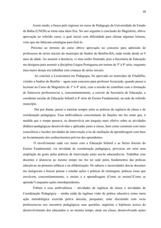 18
Assim sendo, a busca pelo ingresso no curso de Pedagogia da Universidade do Estado
da Bahia (UNEB) se torna uma ideia fixa. No ano seguinte à conclusão do Magistério, obtive
aprovação no referido curso, o qual iniciei com dificuldade para efetuar algumas leituras,
visto que me faltavam estratégias para fazê-lo.
Próximo ao término do curso obtive aprovação no concurso para admissão de
professores de séries iniciais do município de Senhor do Bonfim-BA, onde resido desde os 9
anos de idade. Ao assumir a docência, vi meu sonho frustrado, pois a Secretaria de Educação
me designou para assumir a disciplina Língua Portuguesa em turmas de 5ª à 8ª série, enquanto
meu maior desejo era trabalhar com crianças de séries iniciais.
Ao concluir a Licenciatura em Pedagogia, fui aprovado no município de Filadélfia-
vizinho a Senhor do Bonfim – agora num concurso para professor licenciado, quando passei a
lecionar no Curso de Magistério de 1ª à 4ª série, com a missão de contribuir com a formação
de futuros/as professores/as e, concomitantemente, a convite da Secretaria de Educação, a
coordenar escolas de Educação Infantil à 4ª série do Ensino Fundamental, na sede do referido
município.
Daí por diante, passei a tramitar sempre entre as práticas de regência de classe e de
coordenação pedagógica. Essa ambivalência concomitante de funções me fez notar que, à
medida que o tempo passava, eu desenvolvia um traquejo mais efetivo sobre as atividades
didático-pedagógicas desenvolvidas e aplicadas junto à classe, bem como construía com mais
consciência e lucidez atividades de intervenção e/ou de mediação da aprendizagem com base
no levantamento dos conhecimentos prévios dos aprendentes.
O envolvimento cada vez maior com a Educação Infantil e as Séries Iniciais do
Ensino Fundamental, via atividade de coordenação pedagógica, provocou em mim uma
ampliação do gosto pelas práticas de intervenção junto aos/às educandos/as. Trabalhar com
docentes e alunos/as ao mesmo tempo me fez ter sede pelos fundamentos das práticas
educativas na primeira infância e na alfabetização. Os saberes e necessidades dos/as docentes
me instigavam a buscar pensar e estudar ações e práticas de ensinagem, práticas essas que
envolvem, concomitantemente, o ensino e a aprendizagem (Como se ensina?/Como se
aprende?) enquanto ações interdependentes.
Tributo a essa ambivalência – atividades de regência de classe e atividades de
Coordenação Pedagógica – minha saída da ingênua visão de prática educativa como mera
ação metodológica exercida pelo/a docente, porquanto, estar discutindo com os/as
professores/as nos encontros pedagógicos suas questões, angústias e hipóteses acerca do
desenvolvimento dos educandos e, ao mesmo tempo, atuar em classe, desenvolvendo ações
 
