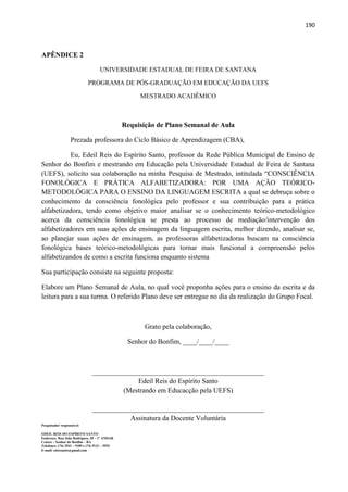 190
APÊNDICE 2
UNIVERSIDADE ESTADUAL DE FEIRA DE SANTANA
PROGRAMA DE PÓS-GRADUAÇÃO EM EDUCAÇÃO DA UEFS
MESTRADO ACADÊMICO
Requisição de Plano Semanal de Aula
Prezada professora do Ciclo Básico de Aprendizagem (CBA),
Eu, Edeil Reis do Espírito Santo, professor da Rede Pública Municipal de Ensino de
Senhor do Bonfim e mestrando em Educação pela Universidade Estadual de Feira de Santana
(UEFS), solicito sua colaboração na minha Pesquisa de Mestrado, intitulada “CONSCIÊNCIA
FONOLÓGICA E PRÁTICA ALFABETIZADORA: POR UMA AÇÃO TEÓRICO-
METODOLÓGICA PARA O ENSINO DA LINGUAGEM ESCRITA a qual se debruça sobre o
conhecimento da consciência fonológica pelo professor e sua contribuição para a prática
alfabetizadora, tendo como objetivo maior analisar se o conhecimento teórico-metodológico
acerca da consciência fonológica se presta ao processo de mediação/intervenção dos
alfabetizadores em suas ações de ensinagem da linguagem escrita, melhor dizendo, analisar se,
ao planejar suas ações de ensinagem, as professoras alfabetizadoras buscam na consciência
fonológica bases teórico-metodológicas para tornar mais funcional a compreensão pelos
alfabetizandos de como a escrita funciona enquanto sistema
Sua participação consiste na seguinte proposta:
Elabore um Plano Semanal de Aula, no qual você proponha ações para o ensino da escrita e da
leitura para a sua turma. O referido Plano deve ser entregue no dia da realização do Grupo Focal.
Grato pela colaboração,
Senhor do Bonfim, ____/____/____
_________________________________________________
Edeil Reis do Espírito Santo
(Mestrando em Educacção pela UEFS)
_________________________________________________
Assinatura da Docente Voluntária
Pesquisador responsável:
EDEIL REIS DO ESPÍRITO SANTO
Endereço: Rua João Rodrigues, 20 – 1º ANDAR
Centro – Senhor do Bonfim – BA
Telefones: (74) 3541 – 9189 e (74) 9121 – 5552
E-mail: edresanto@gmail.com
 