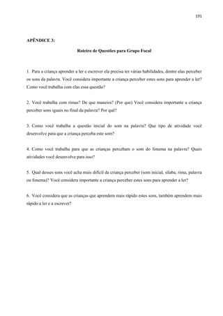 191
APÊNDICE 3:
Roteiro de Questões para Grupo Focal
1. Para a criança aprender a ler e escrever ela precisa ter várias habilidades, dentre elas perceber
os sons da palavra. Você considera importante a criança perceber estes sons para aprender a ler?
Como você trabalha com elas essa questão?
2. Você trabalha com rimas? De que maneira? (Por que) Você considera importante a criança
perceber sons iguais no final da palavra? Por quê?
3. Como você trabalha a questão inicial do som na palavra? Que tipo de atividade você
desenvolve para que a criança perceba este som?
4. Como você trabalha para que as crianças percebam o som do fonema na palavra? Quais
atividades você desenvolve para isso?
5. Qual desses sons você acha mais difícil da criança perceber (som inicial, sílaba, rima, palavra
ou fonema)? Você considera importante a criança perceber estes sons para aprender a ler?
6. Você considera que as crianças que aprendem mais rápido estes sons, também aprendem mais
rápido a ler e a escrever?
 