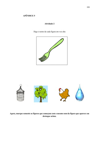 193
APÊNDICE 5
Atividade 2
Diga o nome de cada figura em voz alta
Agora, marque somente as figuras que começam com o mesmo som da figura que aparece em
destaque acima.
 