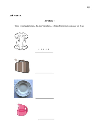 194
APÊNDICE 6
Atividade 4
Tente contar cada fonema das palavras abaixo, colocando um sinal para cada um deles.
I I I I I I I
____________________
____________________
____________________
__________________
 