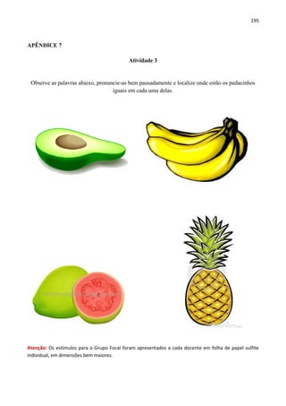195
APÊNDICE 7
Atividade 3
Observe as palavras abaixo, pronuncie-as bem pausadamente e localize onde estão os pedacinhos
iguais em cada uma delas.
Atenção: Os estímulos para o Grupo Focal foram apresentados a cada docente em folha de papel sulfite
individual, em dimensões bem maiores.
 