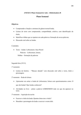 198
ANEXO 2 Plano Semanal de Aula - Alfabetizadora B
Plano Semanal
Objetivos
 Compreender a função e estrutura do gênero textual lenda;
 Leitura do texto com compreensão; compartilhada; coletiva; com identificação do
título;
 Identificar sílabas que se repetem em cada palavra e formação de novas palavras;
 Discussão oral sobre as lendas.
Conteúdos
 Texto – lendas: Lobisomem e Saci-Pererê
Palavras – Lobisomem, leitura;
Sílabas – formação de palavras
Segunda feira (19/11)
1º momento:
 Leitura da história – “Macaco danado” com discussão oral sobre o texto, título e
personagens
2º momento – Roda de leitura:
 |Apresentar em cartaz a lenda do Lobisomem; leitura com questionamentos como: O
que são lendas? Que lendas conhecem?
 Atividades no livro – pintar a palavra LOBISOMEM toda vez que ela aparecer no
texto.
3º momento – Aquisição da escrita
 Escrever o título da lenda. Quantas letras tem o título?
 Desenhar o personagem da lenda e escrever o nome dele.
 