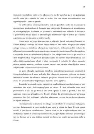 19
interventivo-mediadoras junto aos/às educandos/as me fez perceber que o ato pedagógico
envolve mais que a questão do como se ensina, pois essa requer automaticamente uma
segunda questão – como se aprende.
Tal ambivalência tem me propiciado a cada dia perceber o quão útil e necessário é
desvelar junto aos/às colegas de formação qual a concepção de educação, de aprendizagem,
de prática pedagógica, de aluno/a, etc. que esses/as profissionais têm, no intuito de levá-los/as
a questionar-se em que medida as epistemologias determinam o tipo de prática que se exerce
e, portanto, que tipo de sujeito se está formando.
Assim sendo, ao longo desse percurso na educação formal, mais especificamente no
Sistema Público Municipal de Ensino, tem se desvelado uma curiosa indagação que sempre
carrego comigo, no sentido de saber por que os/as vários/as professores/as têm posturas tão
diferentes frente aos conhecimentos curriculares, aos conhecimentos específicos de suas áreas
e, sobretudo, frente ao conhecimento pedagógico. Pois, não podemos esquecer que a docência
além de apreendida é ressignificada por cada docente no diuturno desenvolvimento de suas
ações didático-pedagógicas; afinal, o saber experiencial é embutido de saberes pessoais,
crenças, valores, posturas e condutas, os quais trazem à tona não só o saber objetivo, mas as
subjetividades e cosmovisões dos/as docentes.
Sei que a educação escolarizada formal não tem entraves relacionados unicamente à
formação deficiente ou à pouca aplicação do/a educador/a, entretanto, creio que um desses
entraves se encontra na cultura de formação que já está internalizada na docência que, por
anos a fio, tem acentuado a tão propagada dicotomia teoria X prática.
Essa cisão tem trazido muitos equívocos e gerado diálogos improdutivos para o bom
andamento das ações didático-pedagógicas na escola. É bem difundida entre os/as
professores/as a ideia de que teoria é uma coisa e prática é outra, o que tem, a meu ver,
acentuado essa pouca aplicação dos/as docentes à leitura das epistemologias, das teorias que
embasam o fazer do/a professor/a e elucidam sobre como, em cada fase de desenvolvimento,
os sujeitos aprendem.
O meu caminhar na docência, em diálogo com atividades de coordenação pedagógica,
me traz, diuturnamente, a compreensão de que teoria e prática são faces de uma mesma
moeda, já que elas se retroalimentam. Quantas vezes, ao ler as epistemologias acerca da
alfabetização dentro de visões socioconstrutivistas, fui percebendo como tais epistemologias
iam me fazendo ver a ação didática exercida em função do sujeito que desejava ajudar a
formar.
 