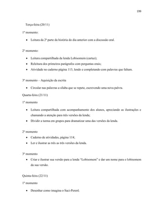 199
Terça-feira (20/11)
1º momento:
 Leitura da 2ª parte da história do dia anterior com a discussão oral.
2º momento:
 Leitura compartilhada da lenda Lobisomem (cartaz);
 Releitura dos primeiros parágrafos com perguntas orais;
 Atividade no caderno página 113, lendo e completando com palavras que faltam.
3º momento – Aquisição da escrita
 Circular nas palavras a sílaba que se repete, escrevendo uma nova palvra.
Quarta-feira (21/11)
1º momento
 Leitura compartilhada com acompanhamento dos alunos, apreciando as ilustrações e
chamando a atenção para três versões da lenda;
 Dividir a turma em grupos para dramatizar uma das versões da lenda.
2º momento
 Caderno de atividades, página 114;
 Ler e ilustrar as três as três versões da lenda.
3º momento
 Criar e ilustrar sua versão para a lenda “Lobisomem” e dar um nome para o lobisomem
da sua versão.
Quinta-feira (22/11)
1º momento
 Desenhar como imagina o Saci-Pererê.
 