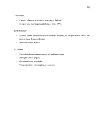 200
2º momento
 Escrever três características do personagem da lenda;
 Escrever uma palavra para cada letra do nome SACI.
Sexta-feira (23/11)
 Roda de leitura; cada aluno escolhe um livro no centro, de sua preferência e lê do seu
jeito, seguido de discussão oral;
 Ditado escrito de palavras.
Avaliações
 Envolvimento das crianças com as atividades propostas;
 Interação com os grupos;
 Questionamentos levantados;
 Comportamentos e resolução dos exercícios.
 
