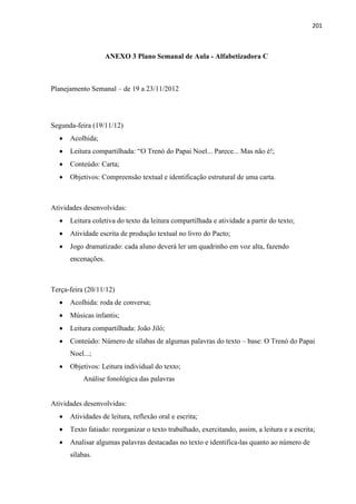 201
ANEXO 3 Plano Semanal de Aula - Alfabetizadora C
Planejamento Semanal – de 19 a 23/11/2012
Segunda-feira (19/11/12)
 Acolhida;
 Leitura compartilhada: “O Trenó do Papai Noel... Parece... Mas não é!;
 Conteúdo: Carta;
 Objetivos: Compreensão textual e identificação estrutural de uma carta.
Atividades desenvolvidas:
 Leitura coletiva do texto da leitura compartilhada e atividade a partir do texto;
 Atividade escrita de produção textual no livro do Pacto;
 Jogo dramatizado: cada aluno deverá ler um quadrinho em voz alta, fazendo
encenações.
Terça-feira (20/11/12)
 Acolhida: roda de conversa;
 Músicas infantis;
 Leitura compartilhada: João Jiló;
 Conteúdo: Número de sílabas de algumas palavras do texto – base: O Trenó do Papai
Noel...;
 Objetivos: Leitura individual do texto;
Análise fonológica das palavras
Atividades desenvolvidas:
 Atividades de leitura, reflexão oral e escrita;
 Texto fatiado: reorganizar o texto trabalhado, exercitando, assim, a leitura e a escrita;
 Analisar algumas palavras destacadas no texto e identifica-las quanto ao número de
sílabas.
 