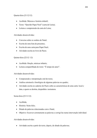 202
Quarta-feira (21/12/12)
 Acolhida: Músicas e história infantil;
 Texto: “Querido Papai Noel” (carta de Luísa);
 Leitura e compreensão da carta de Luísa;
Atividades desenvolvidas:
 Conversa sobre os sonhos de Natal;
 Escrita de uma lista de presentes;
 Escrita de uma carta para Papai Noel;
 Atividade escrita no livro do Pacto.
Quinta-feira (22/12/ 12)
 Acolhida: Oração, músicas infantis;
 Leitura compartilhada do texto: “É tempo de amor”.
Atividades desenvolvidas:
 Compreensão e interpretação oral do texto;
 Análise estrutural e fonológica de algumas palavras no quadro;
 Atividade escrita no caderno do Pacto sobre as características de uma carta: local e
data, a quem se destina, despedida e assinatura.
Sexta-feira (23/11/12)
 Acolhida;
 História: Noite feliz;
 Ditado de palavras relacionadas com o Natal;
 Objetivo: Escrever corretamente as palavras e corrigi-las numa intervenção individual.
Atividades desenvolvidas:
 Atividade escrita a partir do texto, depois, do ditado de palavras;
 