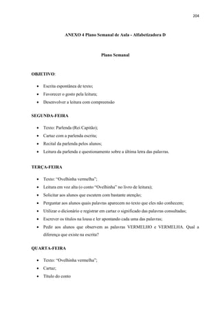 204
ANEXO 4 Plano Semanal de Aula - Alfabetizadora D
Plano Semanal
OBJETIVO:
 Escrita espontânea de texto;
 Favorecer o gosto pela leitura;
 Desenvolver a leitura com compreensão
SEGUNDA-FEIRA
 Texto: Parlenda (Rei Capitão);
 Cartaz com a parlenda escrita;
 Recital da parlenda pelos alunos;
 Leitura da parlenda e questionamento sobre a última letra das palavras.
TERÇA-FEIRA
 Texto: “Ovelhinha vermelha”;
 Leitura em voz alta (o conto “Ovelhinha” no livro de leitura);
 Solicitar aos alunos que escutem com bastante atenção;
 Perguntar aos alunos quais palavras aparecem no texto que eles não conhecem;
 Utilizar o dicionário e registrar em cartaz o significado das palavras consultadas;
 Escrever os títulos na lousa e ler apontando cada uma das palavras;
 Pedir aos alunos que observem as palavras VERMELHO e VERMELHA. Qual a
diferença que existe na escrita?
QUARTA-FEIRA
 Texto: “Ovelhinha vermelha”;
 Cartaz;
 Título do conto
 