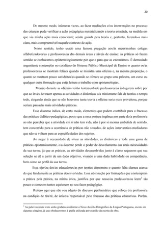 20
Do mesmo modo, inúmeras vezes, ao fazer mediações e/ou intervenções no processo
das crianças pude verificar a ação pedagógica materializando a teoria estudada, na medida em
que via minha ação mais consciente; sendo guiada pela teoria e, portanto, fazendo-a mais
clara, mais compreensível naquele contexto de ação.
Nesse sentido, tenho usado uma famosa pregação aos/às meus/minhas colegas
alfabetizadores/as e professores/as das demais áreas e níveis de ensino: as práticas só fazem
sentido se conhecemos epistemologicamente por que e para que as executamos. É demasiado
angustiante contemplar no cotidiano do Sistema Público Municipal de Ensino o quanto os/as
professores/as se mostram felizes quando se ministra uma oficina e, na mesma proporção, o
quanto se mostram pouco satisfeitos/as quando se oferece ao grupo uma palestra, um curso ou
qualquer outra formação que exija leitura e trabalho com epistemologias.
Mesmo durante as oficinas tenho testemunhado professores/as indagarem sobre por
que ao invés de trazer apenas as atividades e dinâmicas o/a ministrante fala de teorias o tempo
todo, alegando ainda que se não houvesse tanta teoria a oficina seria mais proveitosa, porque
seriam passadas mais atividades práticas.
Esse discurso indica, de certo modo, elementos que podem contribuir para o fracasso
das práticas didático-pedagógicas, posto que a essa postura ingênua por parte do/a professor/a
ao não perceber que a atividade em si não tem vida, não é por si mesma embutida de sentido,
tem concorrido para a ocorrência de práticas não situadas, de ações interventivo-mediadoras
que não se voltam para as especificidades dos sujeitos.
Ao negar à necessidade de situar as atividades, as dinâmicas e toda uma gama de
práticas epistemicamente, o/a docente perde o poder de desvelamento das reais necessidades
da sua turma, já que as práticas, as atividades desenvolvidas junto à classe requerem que sua
seleção se dê a partir de um dado objetivo, visando a uma dada habilidade ou competência,
bem como ao perfil da sua turma.
Essa ojeriza dos/as educadores/as por teorias demonstra o quanto falta clareza acerca
do que fundamenta as práticas desenvolvidas. Essa obstinação por formações que contemplem
a prática pela prática, na minha ótica, justifica por que nosso/as professores/as leem2
tão
pouco e cometem tantos equívocos no seu fazer pedagógico.
Reitero aqui que não sou adepto do discurso performático que coloca o/a professor/a
na condição de réu/ré, de único/a responsável pelo fracasso das práticas educativas. Porém,
2
As palavras neste texto serão grafadas conforme o Novo Acordo Ortográfico da Língua Portuguesa, exceto em
algumas citações, já que obedeceremos à grafia utilizada por ocasião da escrita da obra.
 
