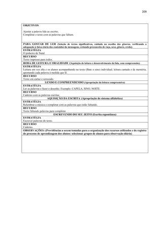 209
OBJETIVOS
Ajustar a palavra lida ao escrito;
Completar o texto com as palavras que faltam.
PARA GOSTAR DE LER (Seleção de textos significativos, cuidado na escolha dos gêneros, verificando a
adequação à faixa etária dos conteúdos da mensagens, evitando preconceito de raça, sexo, gênero, credo).
ESTRATÉGIA
O pinheiro de Natal
RECURSO
Texto impresso para todos.
RODA DE LEITURA E ORALIDADE (Aquisição de leitura e desenvolvimento da fala, com compreensão).
ESTRATÉGIA
Leitura em voz alta e os alunos acompanhando no texto (Bate o sino) individual; leitura cantada e de memória,
apontando cada palavra à medida que lê.
RECURSO
Texto em cartaz e xerocado.
LENDO E COMPREENDENDO (Apropriação da leitura compreensiva)
ESTRATÉGIA
Ler as palavras e fazer o desenho. Exemplo: CAPELA, SINO, NOITE.
RECURSO
Caderno com as palavras escritas
AQUISIÇÃO DA ESCRITA (Apropriação do sistema alfabético)
ESTRATÉGIA
Relembrar a música e completar com as palavras que estão faltando.
RECURSO
Texto faltando palavras para completar.
ESCREVENDO DO SEU JEITO (Escrita espontânea)
ESTRATÉGIA
Escrever palavras do texto.
RECURSO
Caderno.
OBSERVAÇÕES: (Providências a serem tomadas para a organização dos recursos utilizados e do registro
do processo de aprendizagem dos alunos: selecionar grupos de alunos para observação diária)
 