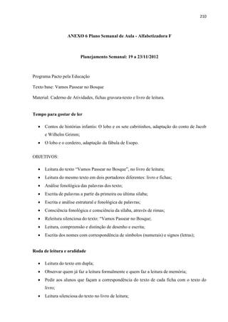 210
ANEXO 6 Plano Semanal de Aula - Alfabetizadora F
Planejamento Semanal: 19 a 23/11/2012
Programa Pacto pela Educação
Texto base: Vamos Passear no Bosque
Material: Caderno de Atividades, fichas gravura-texto e livro de leitura.
Tempo para gostar de ler
 Contos de histórias infantis: O lobo e os sete cabritinhos, adaptação do conto de Jacob
e Wilhelm Grimm;
 O lobo e o cordeiro, adaptação da fábula de Esopo.
OBJETIVOS:
 Leitura do texto “Vamos Passear no Bosque”, no livro de leitura;
 Leitura do mesmo texto em dois portadores diferentes: livro e fichas;
 Análise fonológica das palavras dos texto;
 Escrita de palavras a partir da primeira ou última sílaba;
 Escrita e análise estrutural e fonológica de palavras;
 Consciência fonológica e consciência da sílaba, através de rimas;
 Releitura silenciosa do texto: “Vamos Passear no Bosque;
 Leitura, compreensão e distinção de desenho e escrita;
 Escrita dos nomes com correspondência de símbolos (numerais) e signos (letras);
Roda de leitura e oralidade
 Leitura do texto em dupla;
 Observar quem já faz a leitura formalmente e quem faz a leitura de memória;
 Pedir aos alunos que façam a correspondência do texto de cada ficha com o texto do
livro;
 Leitura silenciosa do texto no livro de leitura;
 
