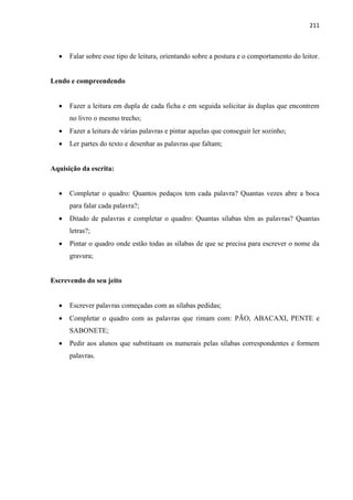 211
 Falar sobre esse tipo de leitura, orientando sobre a postura e o comportamento do leitor.
Lendo e compreendendo
 Fazer a leitura em dupla de cada ficha e em seguida solicitar às duplas que encontrem
no livro o mesmo trecho;
 Fazer a leitura de várias palavras e pintar aquelas que conseguir ler sozinho;
 Ler partes do texto e desenhar as palavras que faltam;
Aquisição da escrita:
 Completar o quadro: Quantos pedaços tem cada palavra? Quantas vezes abre a boca
para falar cada palavra?;
 Ditado de palavras e completar o quadro: Quantas sílabas têm as palavras? Quantas
letras?;
 Pintar o quadro onde estão todas as sílabas de que se precisa para escrever o nome da
gravura;
Escrevendo do seu jeito
 Escrever palavras começadas com as sílabas pedidas;
 Completar o quadro com as palavras que rimam com: PÃO, ABACAXI, PENTE e
SABONETE;
 Pedir aos alunos que substituam os numerais pelas sílabas correspondentes e formem
palavras.
 