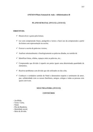 217
ANEXO 8 Plano Semanal de Aula - Alfabetizadora H
PLANO SEMANAL (19/11/12 a 23/11/12)
OBJETIVOS:
 Desenvolver o gosto pela leitura;
 Ler com compreensão frases, parágrafos e textos e fazer uso da compreensão a partir
da leitura com representação na escrita;
 Exercer a escrita de palavras e textos;
 Analisar estruturalmente e fonologicamente as palavras ditadas, no sentido de
 Identificar letras, sílabas, espaços entre as palavras, etc.;
 Compreender que divisão é repartir em partes iguais uma determinada quantidade de
elementos;
 Resolver problemas com divisão que são utilizados no dia a dia;
 Conhecer o verdadeiro sentido do Natal e demonstrar respeito e sentimento de amor,
paz, solidariedade com os nossos familiares, amigos, colegas e todas as pessoas com
quem convivem.
SEGUNDA-FEIRA (19/11/12)
CONTEÚDOS
- Acolhida;
- Texto: Carta;
- Natal;
- Dia da Bandeira;
- Identidade social;
- Ideia de divisão.
 